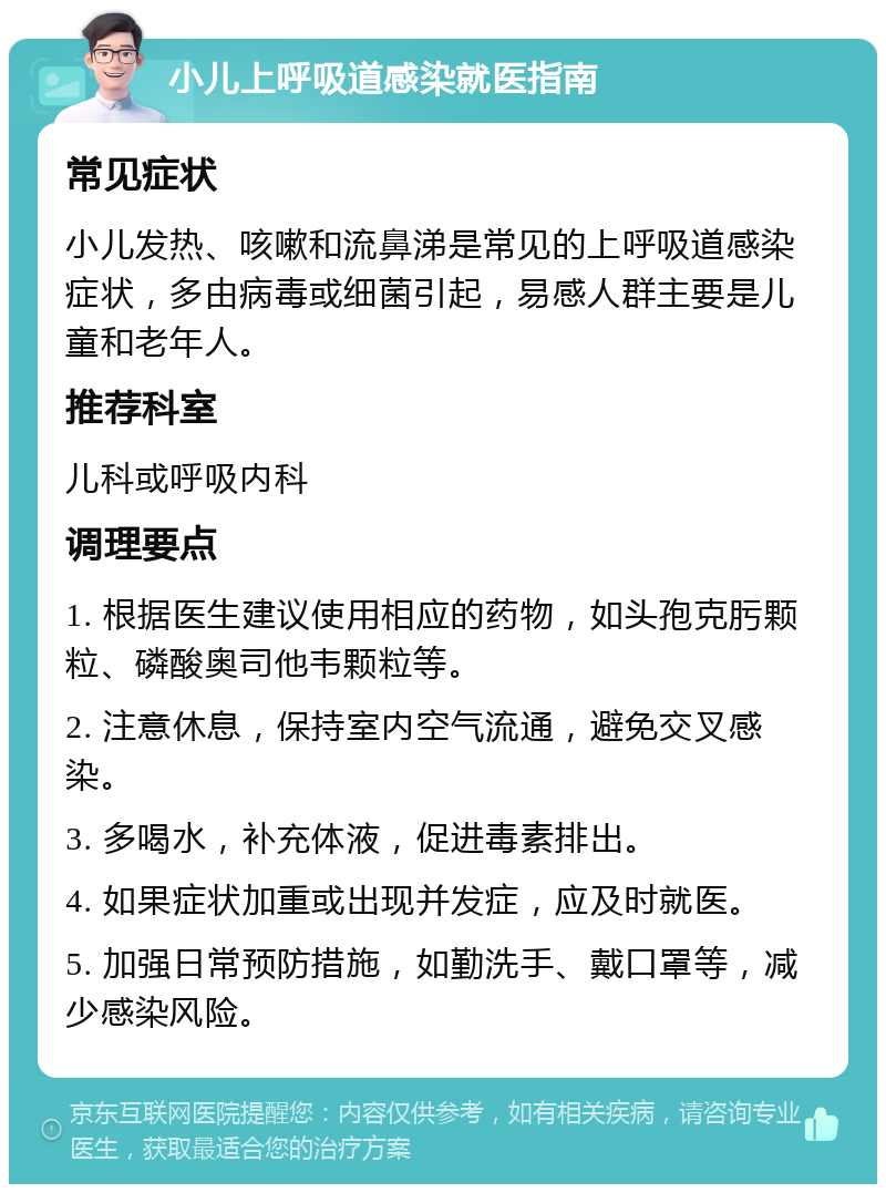 小儿上呼吸道感染就医指南 常见症状 小儿发热、咳嗽和流鼻涕是常见的上呼吸道感染症状，多由病毒或细菌引起，易感人群主要是儿童和老年人。 推荐科室 儿科或呼吸内科 调理要点 1. 根据医生建议使用相应的药物，如头孢克肟颗粒、磷酸奥司他韦颗粒等。 2. 注意休息，保持室内空气流通，避免交叉感染。 3. 多喝水，补充体液，促进毒素排出。 4. 如果症状加重或出现并发症，应及时就医。 5. 加强日常预防措施，如勤洗手、戴口罩等，减少感染风险。