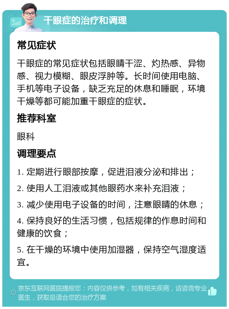 干眼症的治疗和调理 常见症状 干眼症的常见症状包括眼睛干涩、灼热感、异物感、视力模糊、眼皮浮肿等。长时间使用电脑、手机等电子设备，缺乏充足的休息和睡眠，环境干燥等都可能加重干眼症的症状。 推荐科室 眼科 调理要点 1. 定期进行眼部按摩，促进泪液分泌和排出； 2. 使用人工泪液或其他眼药水来补充泪液； 3. 减少使用电子设备的时间，注意眼睛的休息； 4. 保持良好的生活习惯，包括规律的作息时间和健康的饮食； 5. 在干燥的环境中使用加湿器，保持空气湿度适宜。