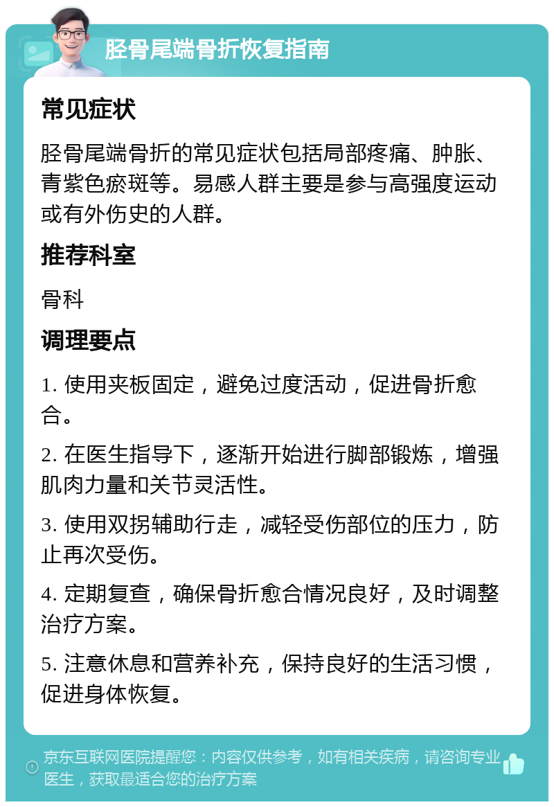 胫骨尾端骨折恢复指南 常见症状 胫骨尾端骨折的常见症状包括局部疼痛、肿胀、青紫色瘀斑等。易感人群主要是参与高强度运动或有外伤史的人群。 推荐科室 骨科 调理要点 1. 使用夹板固定，避免过度活动，促进骨折愈合。 2. 在医生指导下，逐渐开始进行脚部锻炼，增强肌肉力量和关节灵活性。 3. 使用双拐辅助行走，减轻受伤部位的压力，防止再次受伤。 4. 定期复查，确保骨折愈合情况良好，及时调整治疗方案。 5. 注意休息和营养补充，保持良好的生活习惯，促进身体恢复。