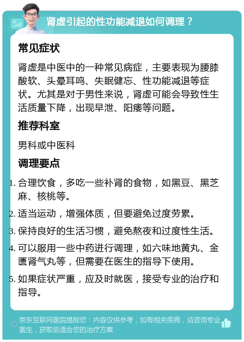 肾虚引起的性功能减退如何调理？ 常见症状 肾虚是中医中的一种常见病症，主要表现为腰膝酸软、头晕耳鸣、失眠健忘、性功能减退等症状。尤其是对于男性来说，肾虚可能会导致性生活质量下降，出现早泄、阳痿等问题。 推荐科室 男科或中医科 调理要点 合理饮食，多吃一些补肾的食物，如黑豆、黑芝麻、核桃等。 适当运动，增强体质，但要避免过度劳累。 保持良好的生活习惯，避免熬夜和过度性生活。 可以服用一些中药进行调理，如六味地黄丸、金匮肾气丸等，但需要在医生的指导下使用。 如果症状严重，应及时就医，接受专业的治疗和指导。