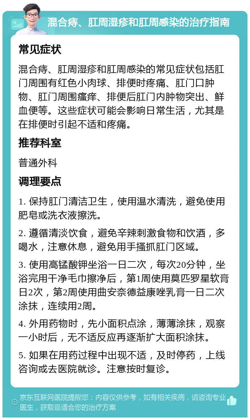 混合痔、肛周湿疹和肛周感染的治疗指南 常见症状 混合痔、肛周湿疹和肛周感染的常见症状包括肛门周围有红色小肉球、排便时疼痛、肛门口肿物、肛门周围瘙痒、排便后肛门内肿物突出、鲜血便等。这些症状可能会影响日常生活，尤其是在排便时引起不适和疼痛。 推荐科室 普通外科 调理要点 1. 保持肛门清洁卫生，使用温水清洗，避免使用肥皂或洗衣液擦洗。 2. 遵循清淡饮食，避免辛辣刺激食物和饮酒，多喝水，注意休息，避免用手搔抓肛门区域。 3. 使用高锰酸钾坐浴一日二次，每次20分钟，坐浴完用干净毛巾擦净后，第1周使用莫匹罗星软膏日2次，第2周使用曲安奈德益康唑乳膏一日二次涂抹，连续用2周。 4. 外用药物时，先小面积点涂，薄薄涂抹，观察一小时后，无不适反应再逐渐扩大面积涂抹。 5. 如果在用药过程中出现不适，及时停药，上线咨询或去医院就诊。注意按时复诊。