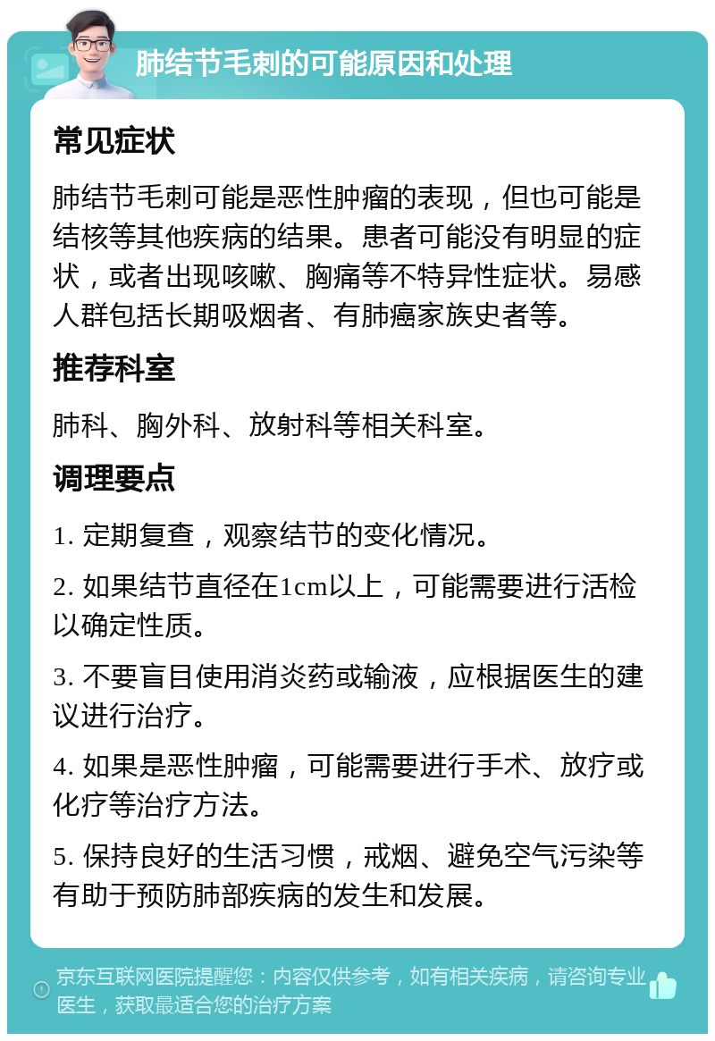 肺结节毛刺的可能原因和处理 常见症状 肺结节毛刺可能是恶性肿瘤的表现，但也可能是结核等其他疾病的结果。患者可能没有明显的症状，或者出现咳嗽、胸痛等不特异性症状。易感人群包括长期吸烟者、有肺癌家族史者等。 推荐科室 肺科、胸外科、放射科等相关科室。 调理要点 1. 定期复查，观察结节的变化情况。 2. 如果结节直径在1cm以上，可能需要进行活检以确定性质。 3. 不要盲目使用消炎药或输液，应根据医生的建议进行治疗。 4. 如果是恶性肿瘤，可能需要进行手术、放疗或化疗等治疗方法。 5. 保持良好的生活习惯，戒烟、避免空气污染等有助于预防肺部疾病的发生和发展。