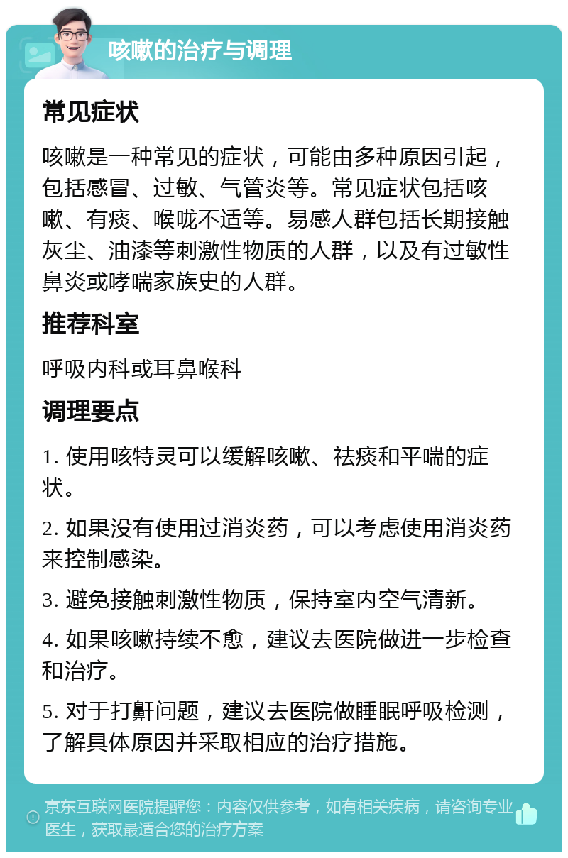 咳嗽的治疗与调理 常见症状 咳嗽是一种常见的症状，可能由多种原因引起，包括感冒、过敏、气管炎等。常见症状包括咳嗽、有痰、喉咙不适等。易感人群包括长期接触灰尘、油漆等刺激性物质的人群，以及有过敏性鼻炎或哮喘家族史的人群。 推荐科室 呼吸内科或耳鼻喉科 调理要点 1. 使用咳特灵可以缓解咳嗽、祛痰和平喘的症状。 2. 如果没有使用过消炎药，可以考虑使用消炎药来控制感染。 3. 避免接触刺激性物质，保持室内空气清新。 4. 如果咳嗽持续不愈，建议去医院做进一步检查和治疗。 5. 对于打鼾问题，建议去医院做睡眠呼吸检测，了解具体原因并采取相应的治疗措施。