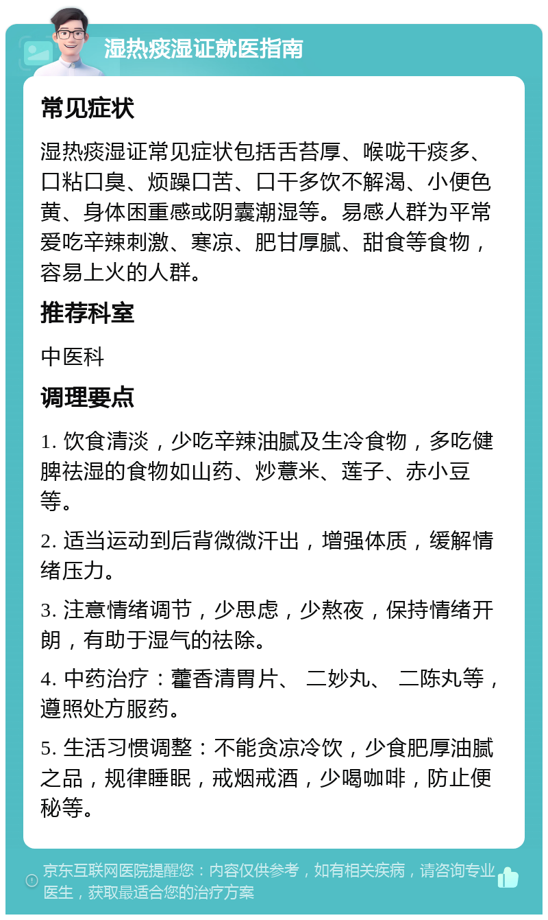 湿热痰湿证就医指南 常见症状 湿热痰湿证常见症状包括舌苔厚、喉咙干痰多、口粘口臭、烦躁口苦、口干多饮不解渴、小便色黄、身体困重感或阴囊潮湿等。易感人群为平常爱吃辛辣刺激、寒凉、肥甘厚腻、甜食等食物，容易上火的人群。 推荐科室 中医科 调理要点 1. 饮食清淡，少吃辛辣油腻及生冷食物，多吃健脾祛湿的食物如山药、炒薏米、莲子、赤小豆等。 2. 适当运动到后背微微汗出，增强体质，缓解情绪压力。 3. 注意情绪调节，少思虑，少熬夜，保持情绪开朗，有助于湿气的祛除。 4. 中药治疗：藿香清胃片、 二妙丸、 二陈丸等，遵照处方服药。 5. 生活习惯调整：不能贪凉冷饮，少食肥厚油腻之品，规律睡眠，戒烟戒酒，少喝咖啡，防止便秘等。