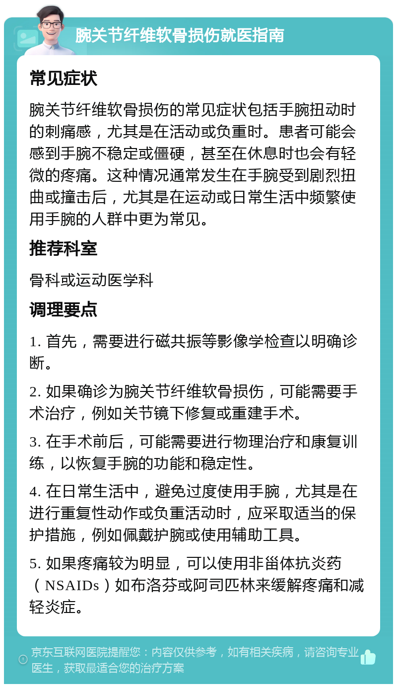 腕关节纤维软骨损伤就医指南 常见症状 腕关节纤维软骨损伤的常见症状包括手腕扭动时的刺痛感，尤其是在活动或负重时。患者可能会感到手腕不稳定或僵硬，甚至在休息时也会有轻微的疼痛。这种情况通常发生在手腕受到剧烈扭曲或撞击后，尤其是在运动或日常生活中频繁使用手腕的人群中更为常见。 推荐科室 骨科或运动医学科 调理要点 1. 首先，需要进行磁共振等影像学检查以明确诊断。 2. 如果确诊为腕关节纤维软骨损伤，可能需要手术治疗，例如关节镜下修复或重建手术。 3. 在手术前后，可能需要进行物理治疗和康复训练，以恢复手腕的功能和稳定性。 4. 在日常生活中，避免过度使用手腕，尤其是在进行重复性动作或负重活动时，应采取适当的保护措施，例如佩戴护腕或使用辅助工具。 5. 如果疼痛较为明显，可以使用非甾体抗炎药（NSAIDs）如布洛芬或阿司匹林来缓解疼痛和减轻炎症。