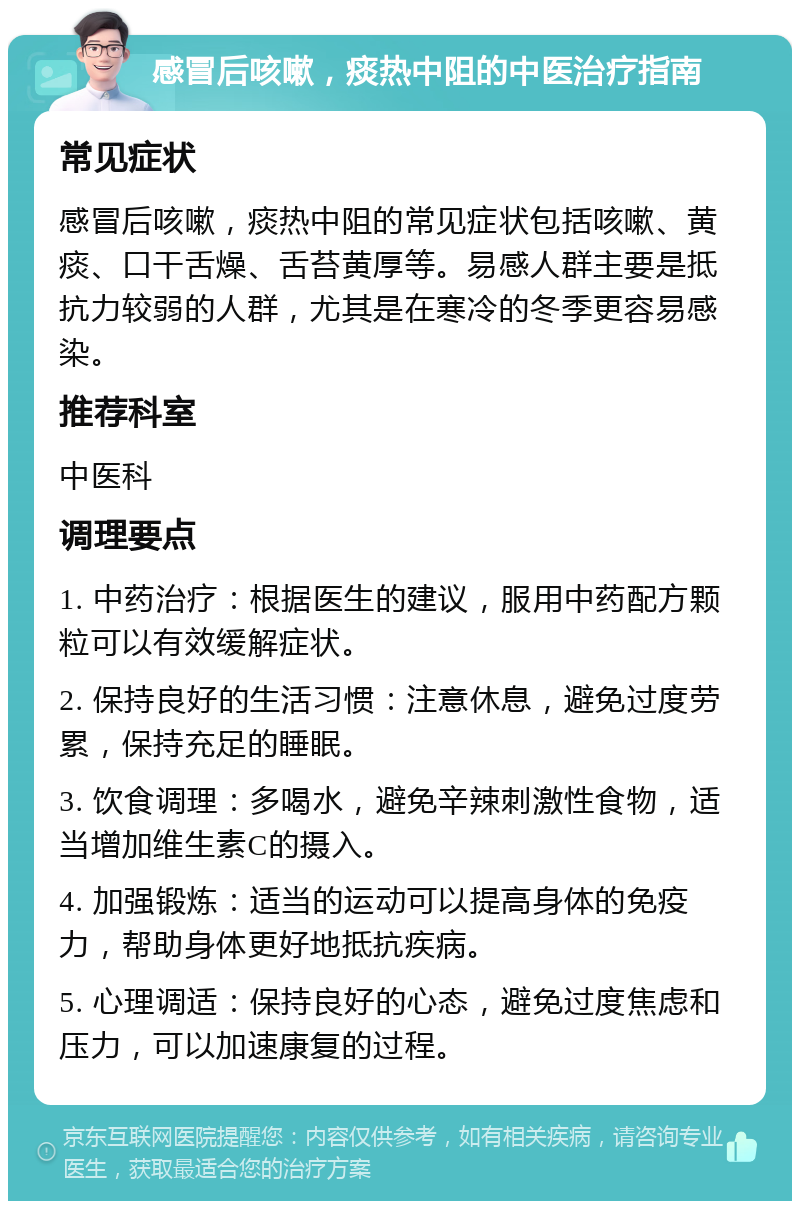 感冒后咳嗽，痰热中阻的中医治疗指南 常见症状 感冒后咳嗽，痰热中阻的常见症状包括咳嗽、黄痰、口干舌燥、舌苔黄厚等。易感人群主要是抵抗力较弱的人群，尤其是在寒冷的冬季更容易感染。 推荐科室 中医科 调理要点 1. 中药治疗：根据医生的建议，服用中药配方颗粒可以有效缓解症状。 2. 保持良好的生活习惯：注意休息，避免过度劳累，保持充足的睡眠。 3. 饮食调理：多喝水，避免辛辣刺激性食物，适当增加维生素C的摄入。 4. 加强锻炼：适当的运动可以提高身体的免疫力，帮助身体更好地抵抗疾病。 5. 心理调适：保持良好的心态，避免过度焦虑和压力，可以加速康复的过程。