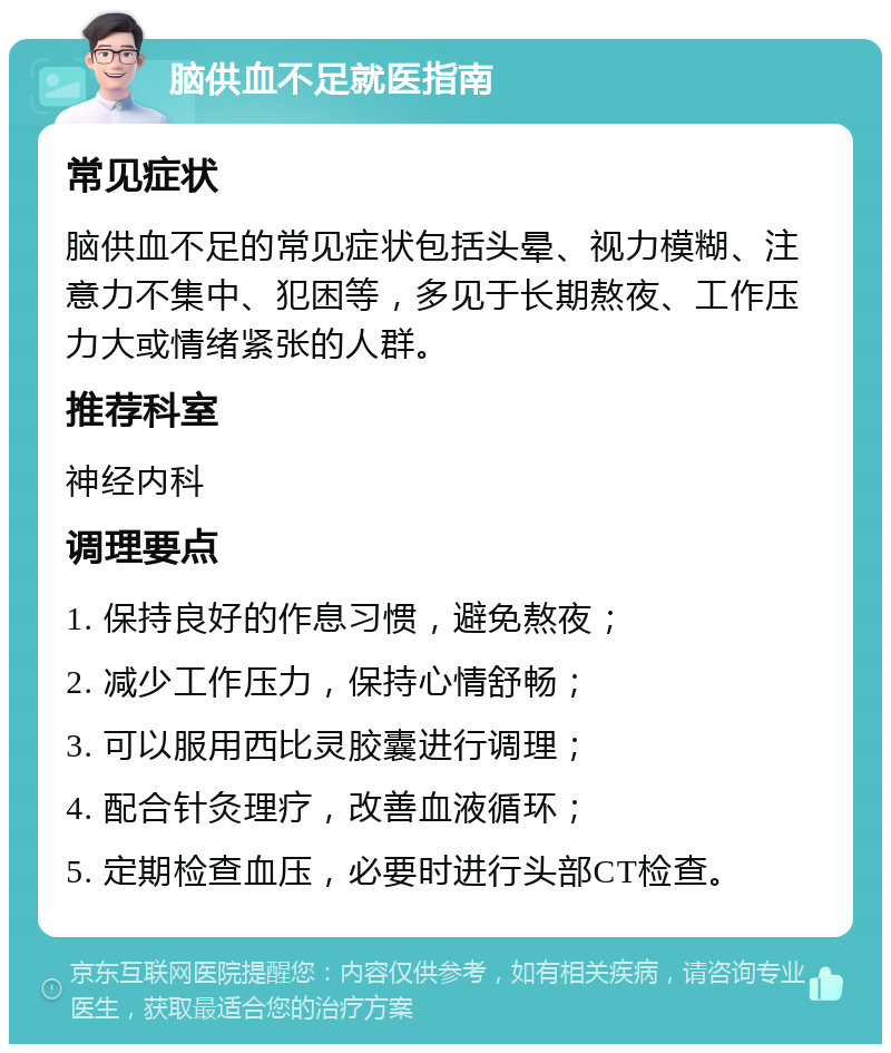 脑供血不足就医指南 常见症状 脑供血不足的常见症状包括头晕、视力模糊、注意力不集中、犯困等，多见于长期熬夜、工作压力大或情绪紧张的人群。 推荐科室 神经内科 调理要点 1. 保持良好的作息习惯，避免熬夜； 2. 减少工作压力，保持心情舒畅； 3. 可以服用西比灵胶囊进行调理； 4. 配合针灸理疗，改善血液循环； 5. 定期检查血压，必要时进行头部CT检查。