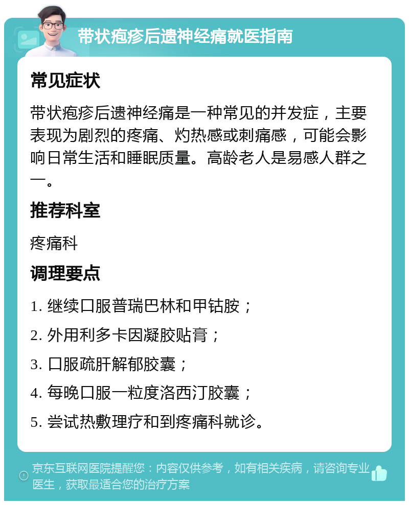 带状疱疹后遗神经痛就医指南 常见症状 带状疱疹后遗神经痛是一种常见的并发症，主要表现为剧烈的疼痛、灼热感或刺痛感，可能会影响日常生活和睡眠质量。高龄老人是易感人群之一。 推荐科室 疼痛科 调理要点 1. 继续口服普瑞巴林和甲钴胺； 2. 外用利多卡因凝胶贴膏； 3. 口服疏肝解郁胶囊； 4. 每晚口服一粒度洛西汀胶囊； 5. 尝试热敷理疗和到疼痛科就诊。