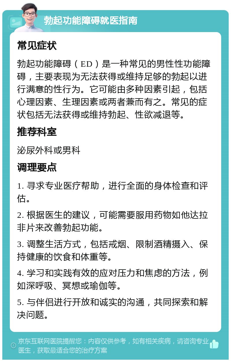 勃起功能障碍就医指南 常见症状 勃起功能障碍（ED）是一种常见的男性性功能障碍，主要表现为无法获得或维持足够的勃起以进行满意的性行为。它可能由多种因素引起，包括心理因素、生理因素或两者兼而有之。常见的症状包括无法获得或维持勃起、性欲减退等。 推荐科室 泌尿外科或男科 调理要点 1. 寻求专业医疗帮助，进行全面的身体检查和评估。 2. 根据医生的建议，可能需要服用药物如他达拉非片来改善勃起功能。 3. 调整生活方式，包括戒烟、限制酒精摄入、保持健康的饮食和体重等。 4. 学习和实践有效的应对压力和焦虑的方法，例如深呼吸、冥想或瑜伽等。 5. 与伴侣进行开放和诚实的沟通，共同探索和解决问题。