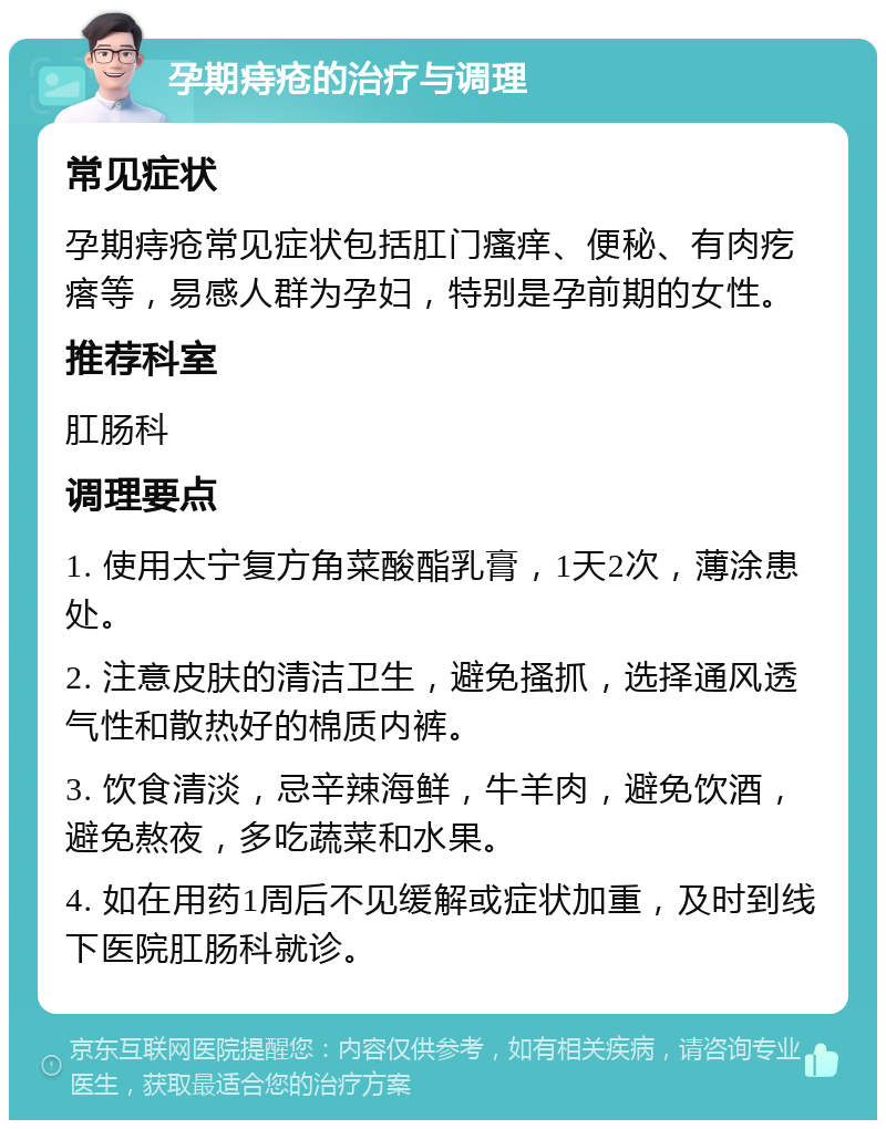 孕期痔疮的治疗与调理 常见症状 孕期痔疮常见症状包括肛门瘙痒、便秘、有肉疙瘩等，易感人群为孕妇，特别是孕前期的女性。 推荐科室 肛肠科 调理要点 1. 使用太宁复方角菜酸酯乳膏，1天2次，薄涂患处。 2. 注意皮肤的清洁卫生，避免搔抓，选择通风透气性和散热好的棉质内裤。 3. 饮食清淡，忌辛辣海鲜，牛羊肉，避免饮酒，避免熬夜，多吃蔬菜和水果。 4. 如在用药1周后不见缓解或症状加重，及时到线下医院肛肠科就诊。