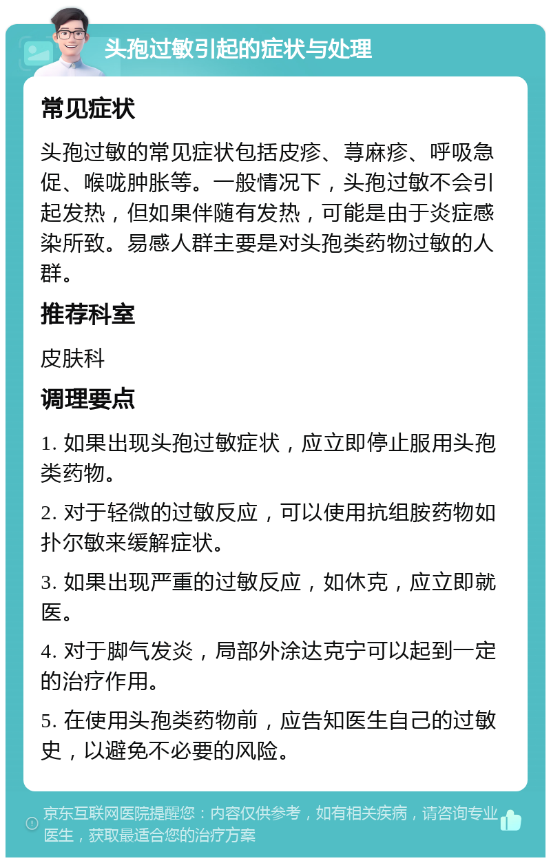 头孢过敏引起的症状与处理 常见症状 头孢过敏的常见症状包括皮疹、荨麻疹、呼吸急促、喉咙肿胀等。一般情况下，头孢过敏不会引起发热，但如果伴随有发热，可能是由于炎症感染所致。易感人群主要是对头孢类药物过敏的人群。 推荐科室 皮肤科 调理要点 1. 如果出现头孢过敏症状，应立即停止服用头孢类药物。 2. 对于轻微的过敏反应，可以使用抗组胺药物如扑尔敏来缓解症状。 3. 如果出现严重的过敏反应，如休克，应立即就医。 4. 对于脚气发炎，局部外涂达克宁可以起到一定的治疗作用。 5. 在使用头孢类药物前，应告知医生自己的过敏史，以避免不必要的风险。