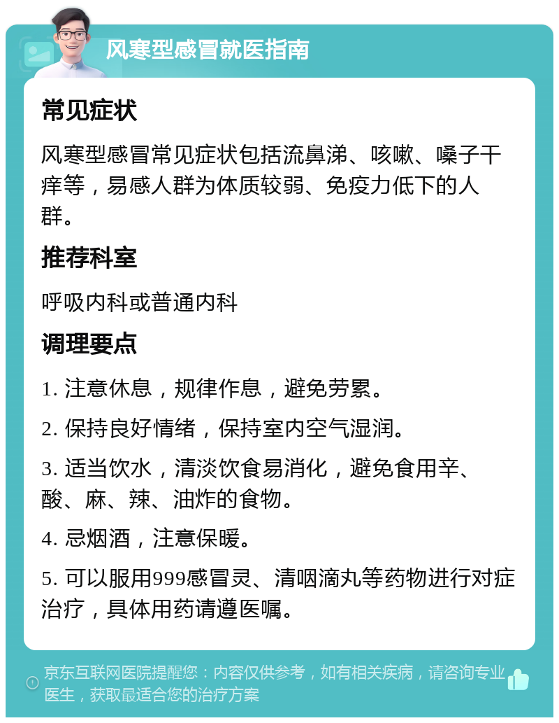 风寒型感冒就医指南 常见症状 风寒型感冒常见症状包括流鼻涕、咳嗽、嗓子干痒等，易感人群为体质较弱、免疫力低下的人群。 推荐科室 呼吸内科或普通内科 调理要点 1. 注意休息，规律作息，避免劳累。 2. 保持良好情绪，保持室内空气湿润。 3. 适当饮水，清淡饮食易消化，避免食用辛、酸、麻、辣、油炸的食物。 4. 忌烟酒，注意保暖。 5. 可以服用999感冒灵、清咽滴丸等药物进行对症治疗，具体用药请遵医嘱。