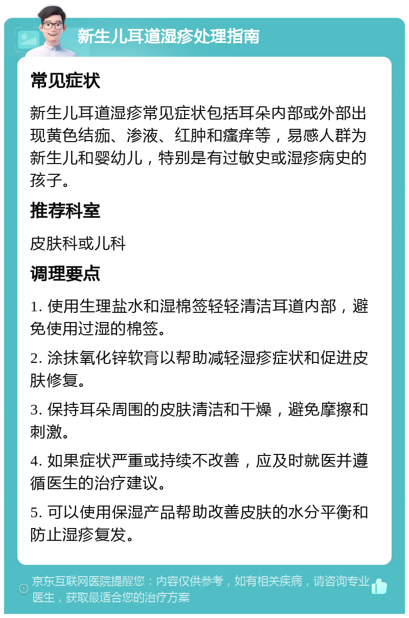 新生儿耳道湿疹处理指南 常见症状 新生儿耳道湿疹常见症状包括耳朵内部或外部出现黄色结痂、渗液、红肿和瘙痒等，易感人群为新生儿和婴幼儿，特别是有过敏史或湿疹病史的孩子。 推荐科室 皮肤科或儿科 调理要点 1. 使用生理盐水和湿棉签轻轻清洁耳道内部，避免使用过湿的棉签。 2. 涂抹氧化锌软膏以帮助减轻湿疹症状和促进皮肤修复。 3. 保持耳朵周围的皮肤清洁和干燥，避免摩擦和刺激。 4. 如果症状严重或持续不改善，应及时就医并遵循医生的治疗建议。 5. 可以使用保湿产品帮助改善皮肤的水分平衡和防止湿疹复发。