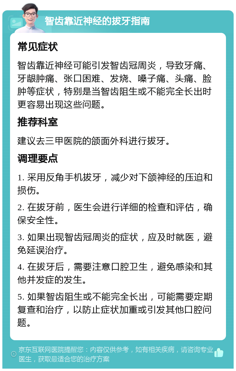 智齿靠近神经的拔牙指南 常见症状 智齿靠近神经可能引发智齿冠周炎，导致牙痛、牙龈肿痛、张口困难、发烧、嗓子痛、头痛、脸肿等症状，特别是当智齿阻生或不能完全长出时更容易出现这些问题。 推荐科室 建议去三甲医院的颌面外科进行拔牙。 调理要点 1. 采用反角手机拔牙，减少对下颌神经的压迫和损伤。 2. 在拔牙前，医生会进行详细的检查和评估，确保安全性。 3. 如果出现智齿冠周炎的症状，应及时就医，避免延误治疗。 4. 在拔牙后，需要注意口腔卫生，避免感染和其他并发症的发生。 5. 如果智齿阻生或不能完全长出，可能需要定期复查和治疗，以防止症状加重或引发其他口腔问题。