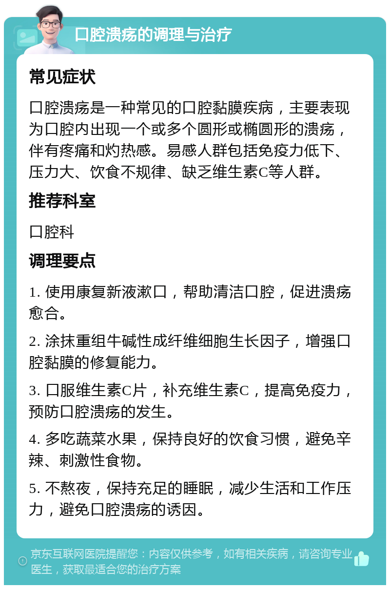 口腔溃疡的调理与治疗 常见症状 口腔溃疡是一种常见的口腔黏膜疾病，主要表现为口腔内出现一个或多个圆形或椭圆形的溃疡，伴有疼痛和灼热感。易感人群包括免疫力低下、压力大、饮食不规律、缺乏维生素C等人群。 推荐科室 口腔科 调理要点 1. 使用康复新液漱口，帮助清洁口腔，促进溃疡愈合。 2. 涂抹重组牛碱性成纤维细胞生长因子，增强口腔黏膜的修复能力。 3. 口服维生素C片，补充维生素C，提高免疫力，预防口腔溃疡的发生。 4. 多吃蔬菜水果，保持良好的饮食习惯，避免辛辣、刺激性食物。 5. 不熬夜，保持充足的睡眠，减少生活和工作压力，避免口腔溃疡的诱因。