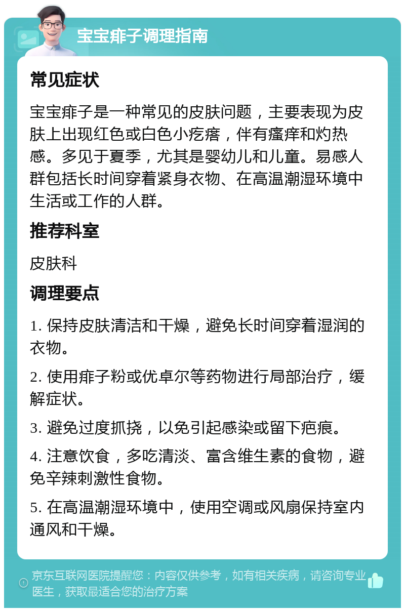 宝宝痱子调理指南 常见症状 宝宝痱子是一种常见的皮肤问题，主要表现为皮肤上出现红色或白色小疙瘩，伴有瘙痒和灼热感。多见于夏季，尤其是婴幼儿和儿童。易感人群包括长时间穿着紧身衣物、在高温潮湿环境中生活或工作的人群。 推荐科室 皮肤科 调理要点 1. 保持皮肤清洁和干燥，避免长时间穿着湿润的衣物。 2. 使用痱子粉或优卓尔等药物进行局部治疗，缓解症状。 3. 避免过度抓挠，以免引起感染或留下疤痕。 4. 注意饮食，多吃清淡、富含维生素的食物，避免辛辣刺激性食物。 5. 在高温潮湿环境中，使用空调或风扇保持室内通风和干燥。