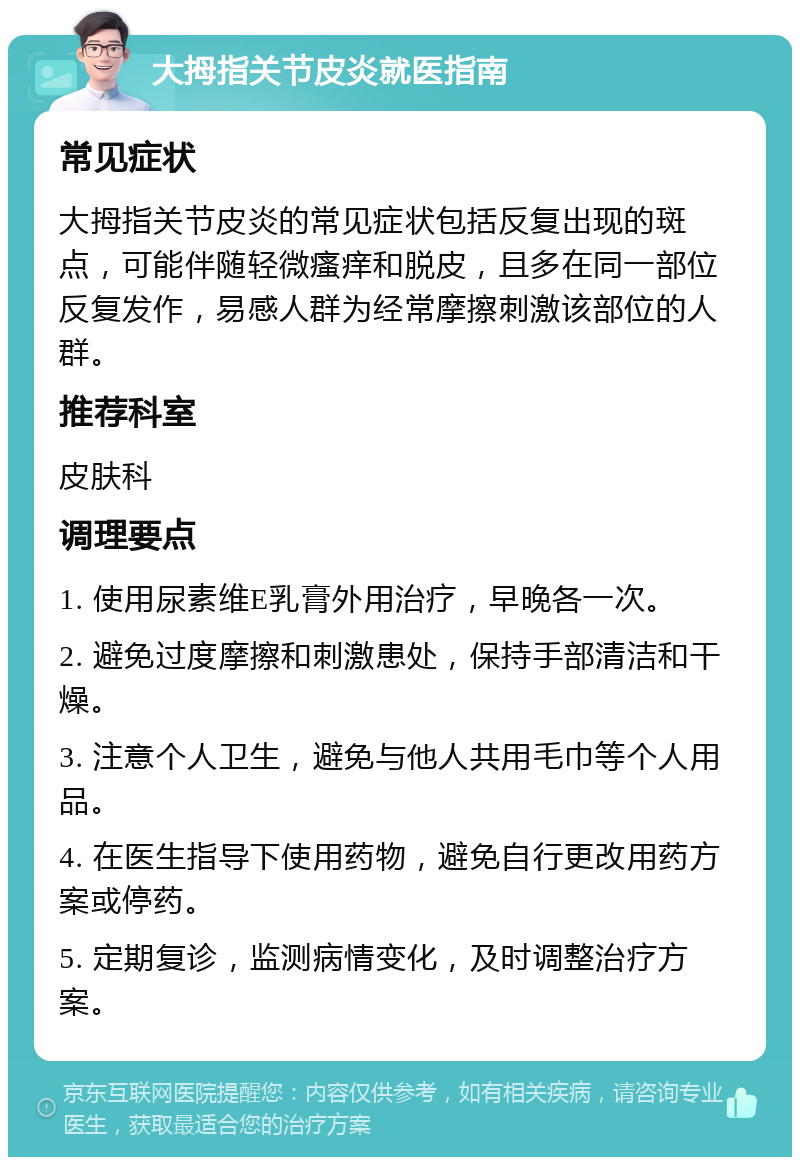 大拇指关节皮炎就医指南 常见症状 大拇指关节皮炎的常见症状包括反复出现的斑点，可能伴随轻微瘙痒和脱皮，且多在同一部位反复发作，易感人群为经常摩擦刺激该部位的人群。 推荐科室 皮肤科 调理要点 1. 使用尿素维E乳膏外用治疗，早晚各一次。 2. 避免过度摩擦和刺激患处，保持手部清洁和干燥。 3. 注意个人卫生，避免与他人共用毛巾等个人用品。 4. 在医生指导下使用药物，避免自行更改用药方案或停药。 5. 定期复诊，监测病情变化，及时调整治疗方案。