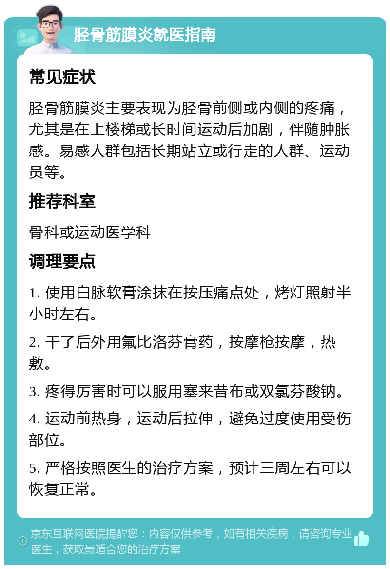 胫骨筋膜炎就医指南 常见症状 胫骨筋膜炎主要表现为胫骨前侧或内侧的疼痛，尤其是在上楼梯或长时间运动后加剧，伴随肿胀感。易感人群包括长期站立或行走的人群、运动员等。 推荐科室 骨科或运动医学科 调理要点 1. 使用白脉软膏涂抹在按压痛点处，烤灯照射半小时左右。 2. 干了后外用氟比洛芬膏药，按摩枪按摩，热敷。 3. 疼得厉害时可以服用塞来昔布或双氯芬酸钠。 4. 运动前热身，运动后拉伸，避免过度使用受伤部位。 5. 严格按照医生的治疗方案，预计三周左右可以恢复正常。