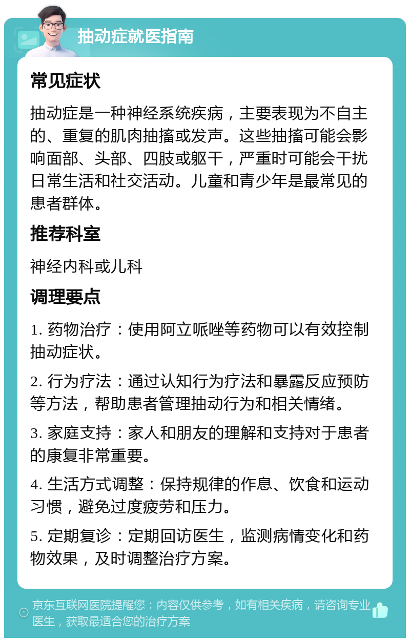 抽动症就医指南 常见症状 抽动症是一种神经系统疾病，主要表现为不自主的、重复的肌肉抽搐或发声。这些抽搐可能会影响面部、头部、四肢或躯干，严重时可能会干扰日常生活和社交活动。儿童和青少年是最常见的患者群体。 推荐科室 神经内科或儿科 调理要点 1. 药物治疗：使用阿立哌唑等药物可以有效控制抽动症状。 2. 行为疗法：通过认知行为疗法和暴露反应预防等方法，帮助患者管理抽动行为和相关情绪。 3. 家庭支持：家人和朋友的理解和支持对于患者的康复非常重要。 4. 生活方式调整：保持规律的作息、饮食和运动习惯，避免过度疲劳和压力。 5. 定期复诊：定期回访医生，监测病情变化和药物效果，及时调整治疗方案。