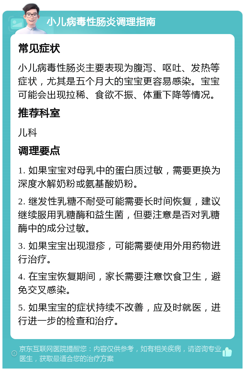 小儿病毒性肠炎调理指南 常见症状 小儿病毒性肠炎主要表现为腹泻、呕吐、发热等症状，尤其是五个月大的宝宝更容易感染。宝宝可能会出现拉稀、食欲不振、体重下降等情况。 推荐科室 儿科 调理要点 1. 如果宝宝对母乳中的蛋白质过敏，需要更换为深度水解奶粉或氨基酸奶粉。 2. 继发性乳糖不耐受可能需要长时间恢复，建议继续服用乳糖酶和益生菌，但要注意是否对乳糖酶中的成分过敏。 3. 如果宝宝出现湿疹，可能需要使用外用药物进行治疗。 4. 在宝宝恢复期间，家长需要注意饮食卫生，避免交叉感染。 5. 如果宝宝的症状持续不改善，应及时就医，进行进一步的检查和治疗。