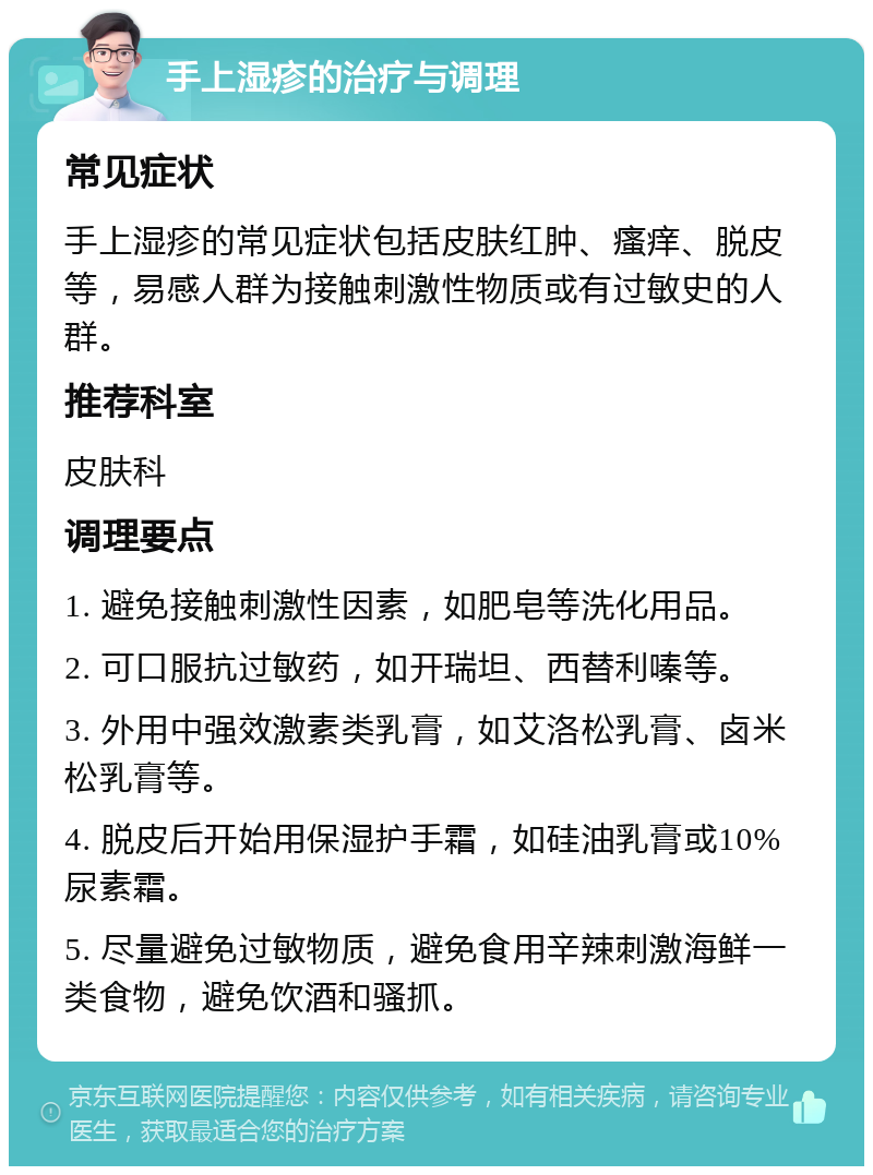 手上湿疹的治疗与调理 常见症状 手上湿疹的常见症状包括皮肤红肿、瘙痒、脱皮等，易感人群为接触刺激性物质或有过敏史的人群。 推荐科室 皮肤科 调理要点 1. 避免接触刺激性因素，如肥皂等洗化用品。 2. 可口服抗过敏药，如开瑞坦、西替利嗪等。 3. 外用中强效激素类乳膏，如艾洛松乳膏、卤米松乳膏等。 4. 脱皮后开始用保湿护手霜，如硅油乳膏或10%尿素霜。 5. 尽量避免过敏物质，避免食用辛辣刺激海鲜一类食物，避免饮酒和骚抓。