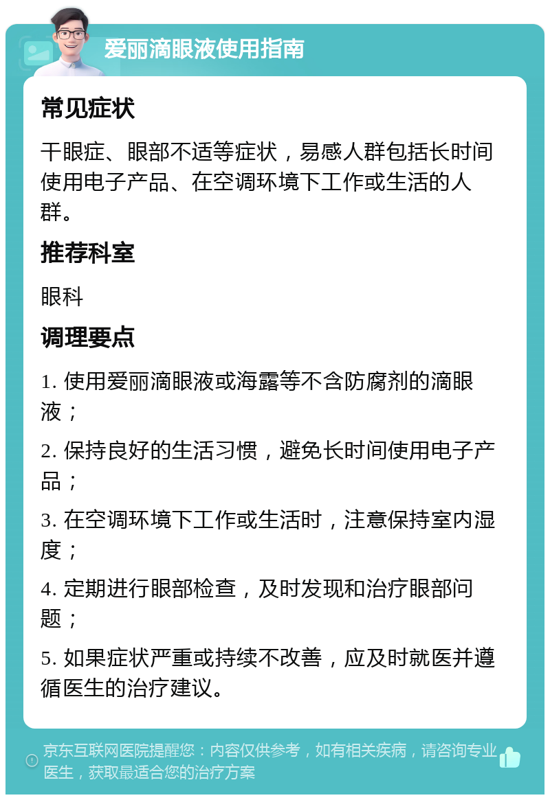 爱丽滴眼液使用指南 常见症状 干眼症、眼部不适等症状，易感人群包括长时间使用电子产品、在空调环境下工作或生活的人群。 推荐科室 眼科 调理要点 1. 使用爱丽滴眼液或海露等不含防腐剂的滴眼液； 2. 保持良好的生活习惯，避免长时间使用电子产品； 3. 在空调环境下工作或生活时，注意保持室内湿度； 4. 定期进行眼部检查，及时发现和治疗眼部问题； 5. 如果症状严重或持续不改善，应及时就医并遵循医生的治疗建议。