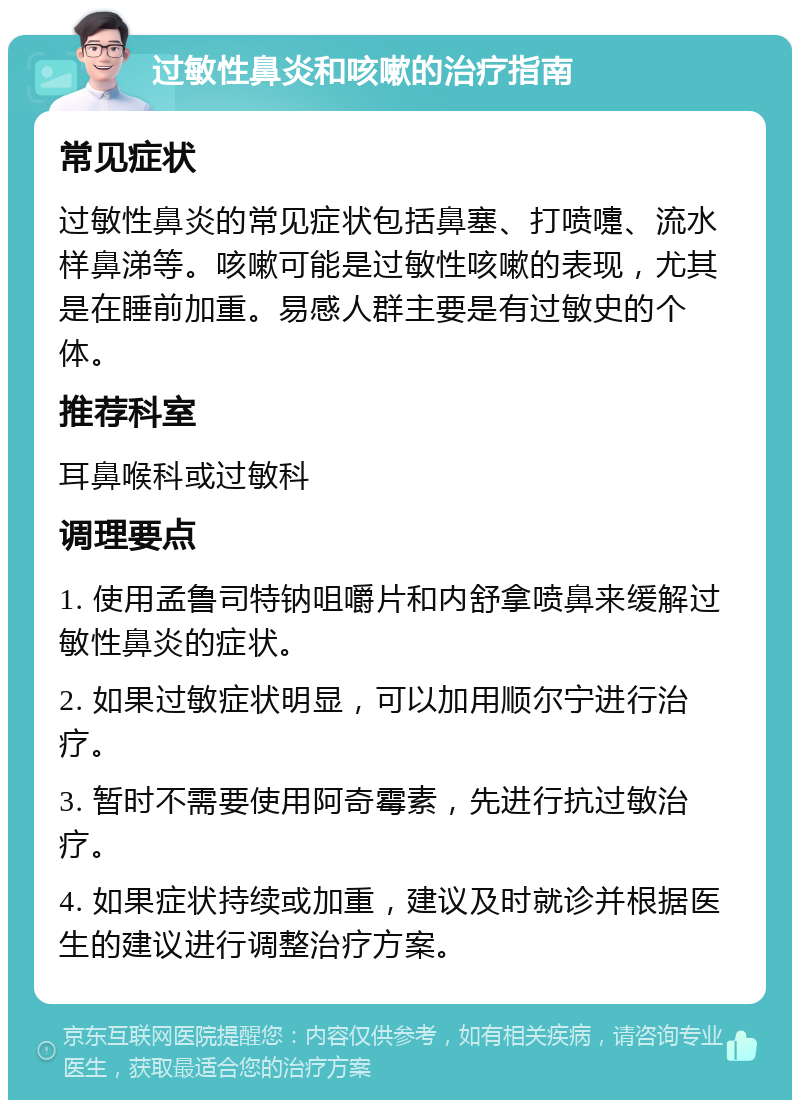 过敏性鼻炎和咳嗽的治疗指南 常见症状 过敏性鼻炎的常见症状包括鼻塞、打喷嚏、流水样鼻涕等。咳嗽可能是过敏性咳嗽的表现，尤其是在睡前加重。易感人群主要是有过敏史的个体。 推荐科室 耳鼻喉科或过敏科 调理要点 1. 使用孟鲁司特钠咀嚼片和内舒拿喷鼻来缓解过敏性鼻炎的症状。 2. 如果过敏症状明显，可以加用顺尔宁进行治疗。 3. 暂时不需要使用阿奇霉素，先进行抗过敏治疗。 4. 如果症状持续或加重，建议及时就诊并根据医生的建议进行调整治疗方案。