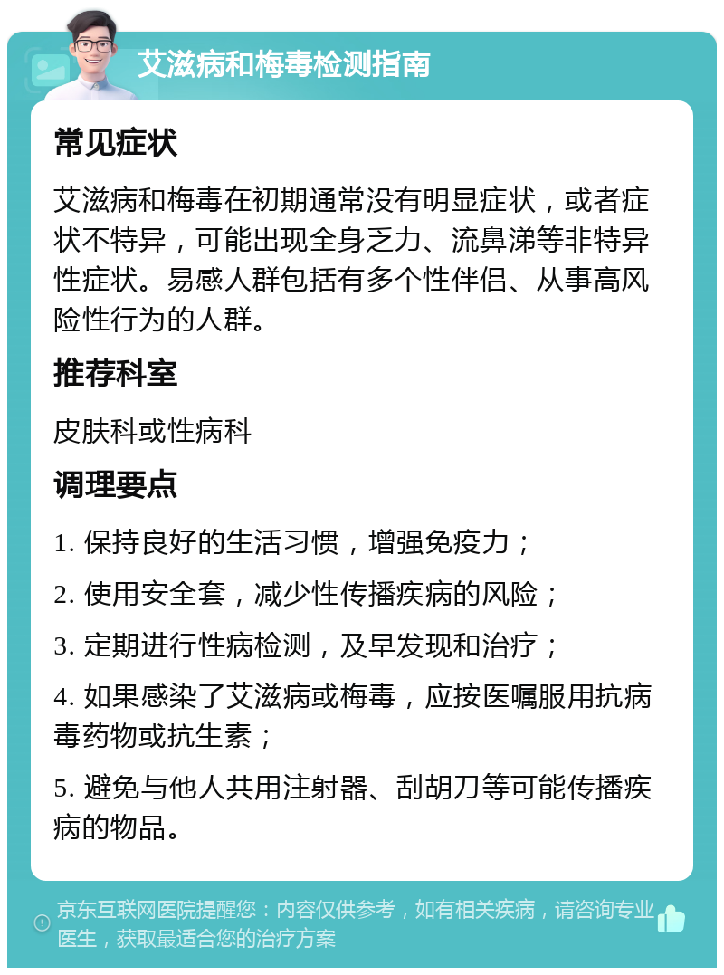 艾滋病和梅毒检测指南 常见症状 艾滋病和梅毒在初期通常没有明显症状，或者症状不特异，可能出现全身乏力、流鼻涕等非特异性症状。易感人群包括有多个性伴侣、从事高风险性行为的人群。 推荐科室 皮肤科或性病科 调理要点 1. 保持良好的生活习惯，增强免疫力； 2. 使用安全套，减少性传播疾病的风险； 3. 定期进行性病检测，及早发现和治疗； 4. 如果感染了艾滋病或梅毒，应按医嘱服用抗病毒药物或抗生素； 5. 避免与他人共用注射器、刮胡刀等可能传播疾病的物品。