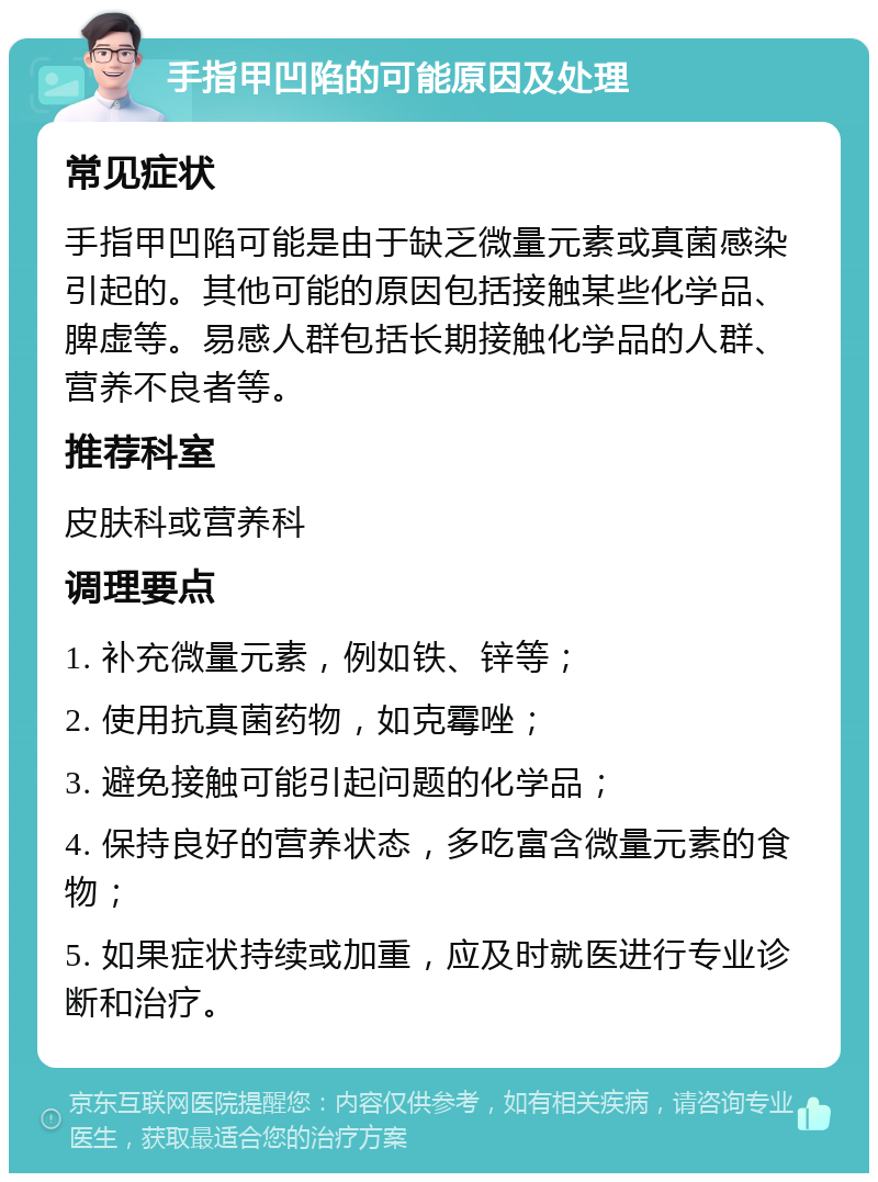 手指甲凹陷的可能原因及处理 常见症状 手指甲凹陷可能是由于缺乏微量元素或真菌感染引起的。其他可能的原因包括接触某些化学品、脾虚等。易感人群包括长期接触化学品的人群、营养不良者等。 推荐科室 皮肤科或营养科 调理要点 1. 补充微量元素，例如铁、锌等； 2. 使用抗真菌药物，如克霉唑； 3. 避免接触可能引起问题的化学品； 4. 保持良好的营养状态，多吃富含微量元素的食物； 5. 如果症状持续或加重，应及时就医进行专业诊断和治疗。