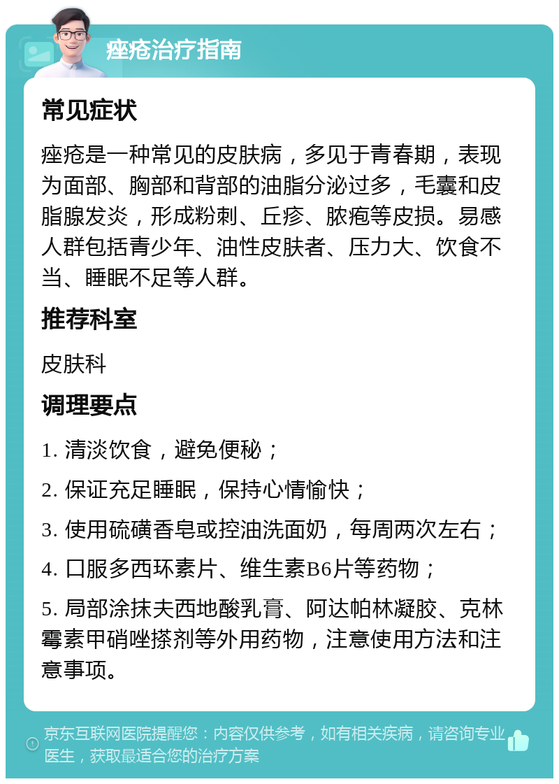 痤疮治疗指南 常见症状 痤疮是一种常见的皮肤病，多见于青春期，表现为面部、胸部和背部的油脂分泌过多，毛囊和皮脂腺发炎，形成粉刺、丘疹、脓疱等皮损。易感人群包括青少年、油性皮肤者、压力大、饮食不当、睡眠不足等人群。 推荐科室 皮肤科 调理要点 1. 清淡饮食，避免便秘； 2. 保证充足睡眠，保持心情愉快； 3. 使用硫磺香皂或控油洗面奶，每周两次左右； 4. 口服多西环素片、维生素B6片等药物； 5. 局部涂抹夫西地酸乳膏、阿达帕林凝胶、克林霉素甲硝唑搽剂等外用药物，注意使用方法和注意事项。