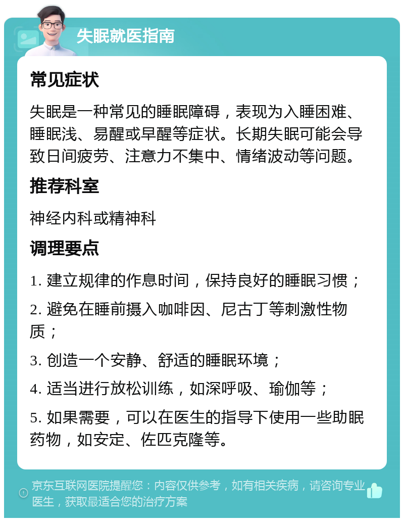 失眠就医指南 常见症状 失眠是一种常见的睡眠障碍，表现为入睡困难、睡眠浅、易醒或早醒等症状。长期失眠可能会导致日间疲劳、注意力不集中、情绪波动等问题。 推荐科室 神经内科或精神科 调理要点 1. 建立规律的作息时间，保持良好的睡眠习惯； 2. 避免在睡前摄入咖啡因、尼古丁等刺激性物质； 3. 创造一个安静、舒适的睡眠环境； 4. 适当进行放松训练，如深呼吸、瑜伽等； 5. 如果需要，可以在医生的指导下使用一些助眠药物，如安定、佐匹克隆等。