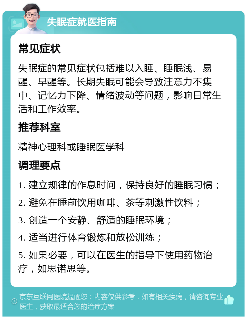 失眠症就医指南 常见症状 失眠症的常见症状包括难以入睡、睡眠浅、易醒、早醒等。长期失眠可能会导致注意力不集中、记忆力下降、情绪波动等问题，影响日常生活和工作效率。 推荐科室 精神心理科或睡眠医学科 调理要点 1. 建立规律的作息时间，保持良好的睡眠习惯； 2. 避免在睡前饮用咖啡、茶等刺激性饮料； 3. 创造一个安静、舒适的睡眠环境； 4. 适当进行体育锻炼和放松训练； 5. 如果必要，可以在医生的指导下使用药物治疗，如思诺思等。