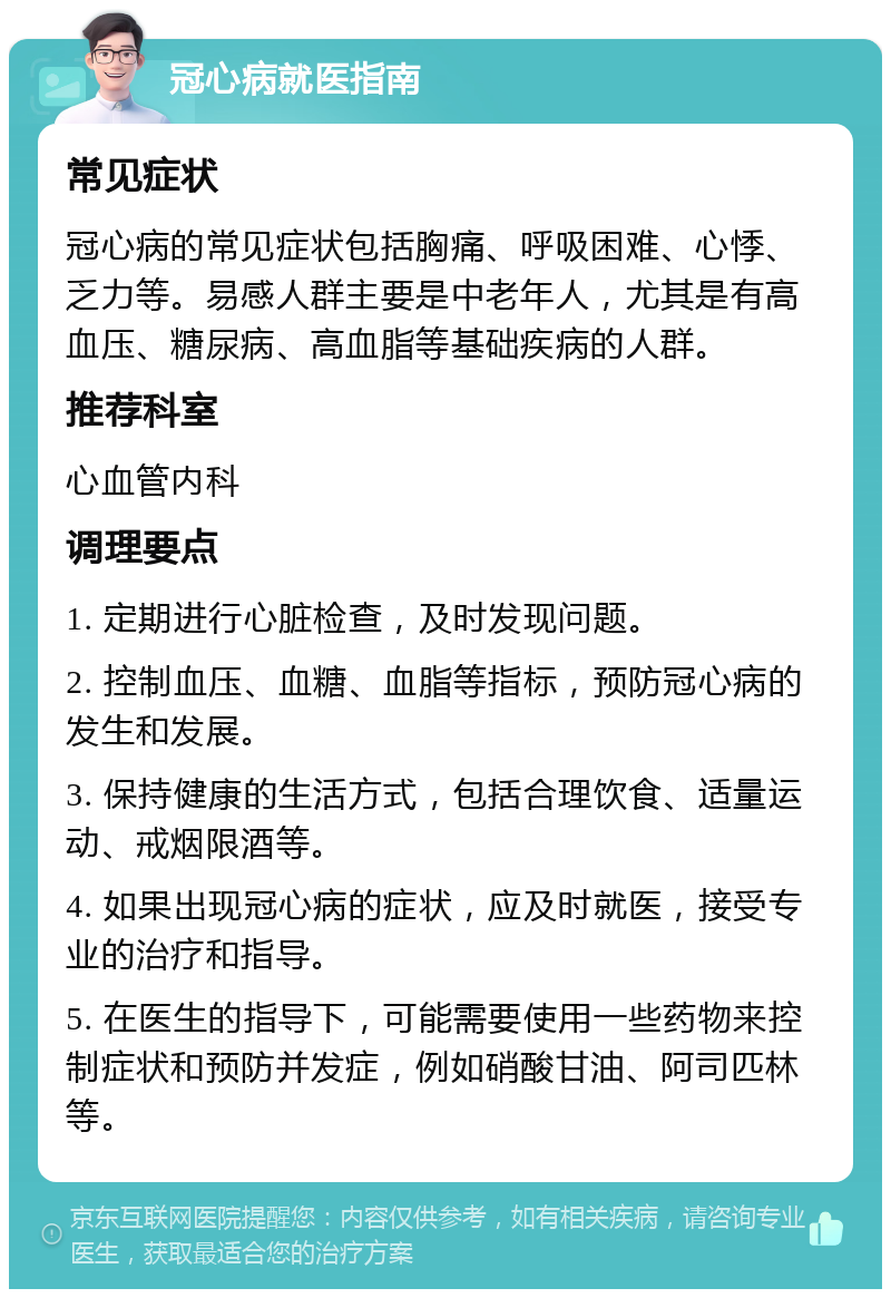 冠心病就医指南 常见症状 冠心病的常见症状包括胸痛、呼吸困难、心悸、乏力等。易感人群主要是中老年人，尤其是有高血压、糖尿病、高血脂等基础疾病的人群。 推荐科室 心血管内科 调理要点 1. 定期进行心脏检查，及时发现问题。 2. 控制血压、血糖、血脂等指标，预防冠心病的发生和发展。 3. 保持健康的生活方式，包括合理饮食、适量运动、戒烟限酒等。 4. 如果出现冠心病的症状，应及时就医，接受专业的治疗和指导。 5. 在医生的指导下，可能需要使用一些药物来控制症状和预防并发症，例如硝酸甘油、阿司匹林等。