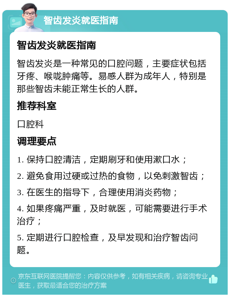 智齿发炎就医指南 智齿发炎就医指南 智齿发炎是一种常见的口腔问题，主要症状包括牙疼、喉咙肿痛等。易感人群为成年人，特别是那些智齿未能正常生长的人群。 推荐科室 口腔科 调理要点 1. 保持口腔清洁，定期刷牙和使用漱口水； 2. 避免食用过硬或过热的食物，以免刺激智齿； 3. 在医生的指导下，合理使用消炎药物； 4. 如果疼痛严重，及时就医，可能需要进行手术治疗； 5. 定期进行口腔检查，及早发现和治疗智齿问题。