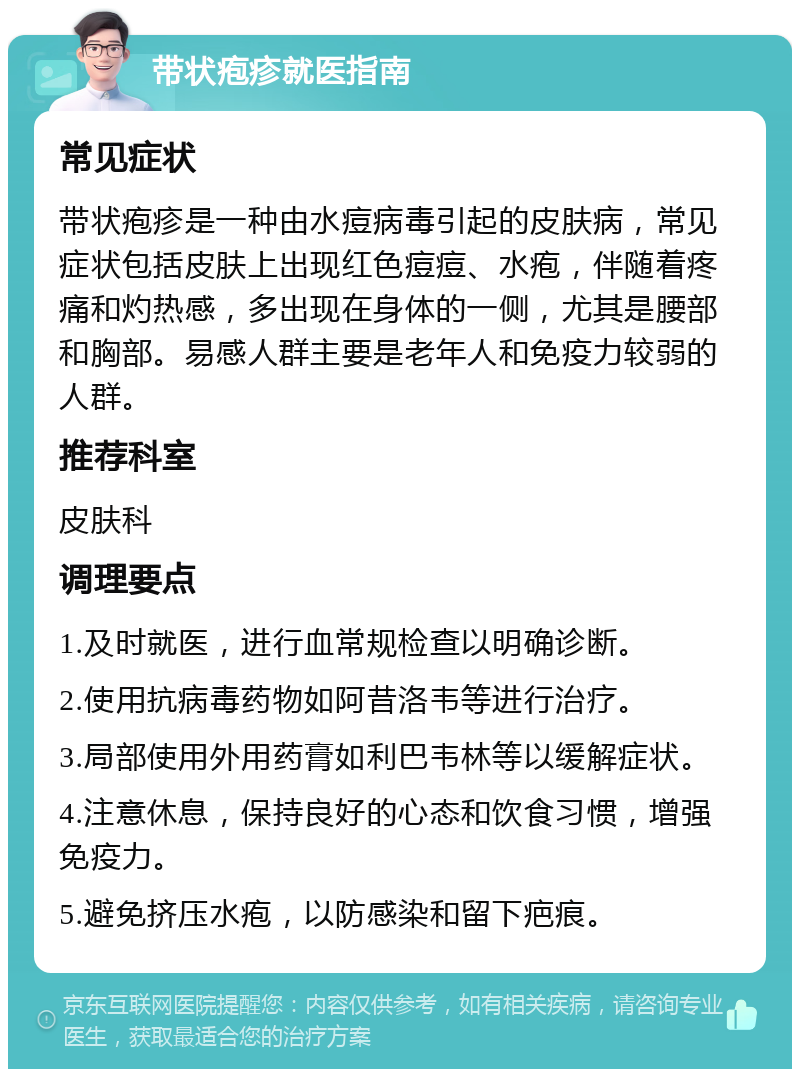 带状疱疹就医指南 常见症状 带状疱疹是一种由水痘病毒引起的皮肤病，常见症状包括皮肤上出现红色痘痘、水疱，伴随着疼痛和灼热感，多出现在身体的一侧，尤其是腰部和胸部。易感人群主要是老年人和免疫力较弱的人群。 推荐科室 皮肤科 调理要点 1.及时就医，进行血常规检查以明确诊断。 2.使用抗病毒药物如阿昔洛韦等进行治疗。 3.局部使用外用药膏如利巴韦林等以缓解症状。 4.注意休息，保持良好的心态和饮食习惯，增强免疫力。 5.避免挤压水疱，以防感染和留下疤痕。