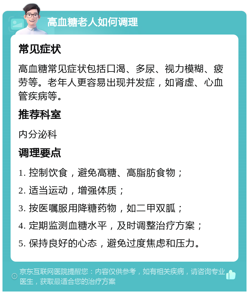 高血糖老人如何调理 常见症状 高血糖常见症状包括口渴、多尿、视力模糊、疲劳等。老年人更容易出现并发症，如肾虚、心血管疾病等。 推荐科室 内分泌科 调理要点 1. 控制饮食，避免高糖、高脂肪食物； 2. 适当运动，增强体质； 3. 按医嘱服用降糖药物，如二甲双胍； 4. 定期监测血糖水平，及时调整治疗方案； 5. 保持良好的心态，避免过度焦虑和压力。