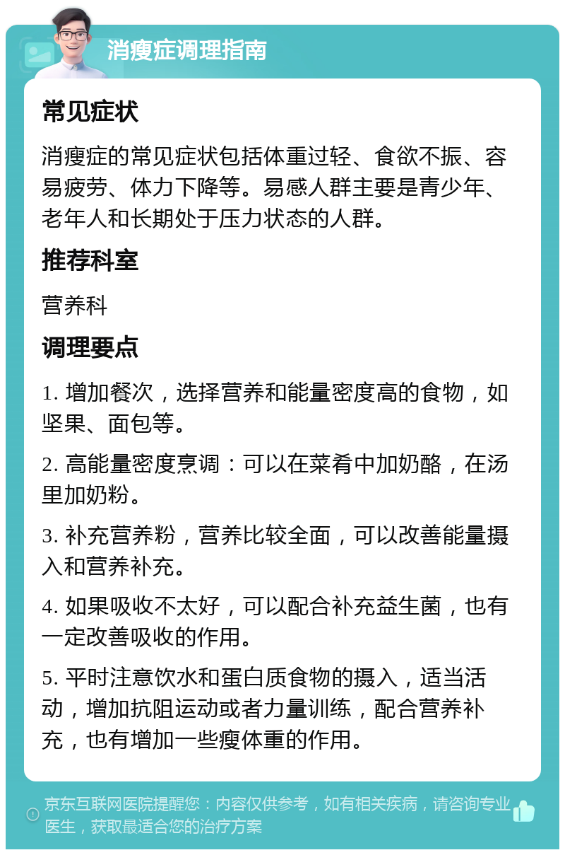 消瘦症调理指南 常见症状 消瘦症的常见症状包括体重过轻、食欲不振、容易疲劳、体力下降等。易感人群主要是青少年、老年人和长期处于压力状态的人群。 推荐科室 营养科 调理要点 1. 增加餐次，选择营养和能量密度高的食物，如坚果、面包等。 2. 高能量密度烹调：可以在菜肴中加奶酪，在汤里加奶粉。 3. 补充营养粉，营养比较全面，可以改善能量摄入和营养补充。 4. 如果吸收不太好，可以配合补充益生菌，也有一定改善吸收的作用。 5. 平时注意饮水和蛋白质食物的摄入，适当活动，增加抗阻运动或者力量训练，配合营养补充，也有增加一些瘦体重的作用。