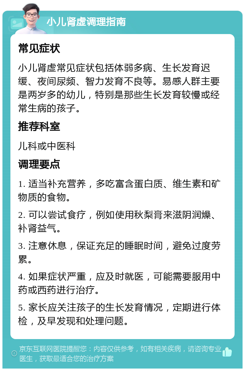 小儿肾虚调理指南 常见症状 小儿肾虚常见症状包括体弱多病、生长发育迟缓、夜间尿频、智力发育不良等。易感人群主要是两岁多的幼儿，特别是那些生长发育较慢或经常生病的孩子。 推荐科室 儿科或中医科 调理要点 1. 适当补充营养，多吃富含蛋白质、维生素和矿物质的食物。 2. 可以尝试食疗，例如使用秋梨膏来滋阴润燥、补肾益气。 3. 注意休息，保证充足的睡眠时间，避免过度劳累。 4. 如果症状严重，应及时就医，可能需要服用中药或西药进行治疗。 5. 家长应关注孩子的生长发育情况，定期进行体检，及早发现和处理问题。