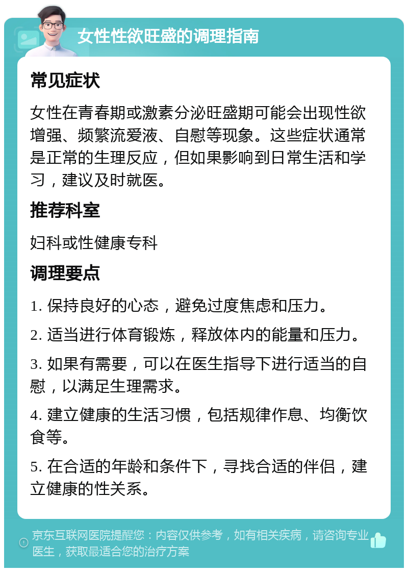 女性性欲旺盛的调理指南 常见症状 女性在青春期或激素分泌旺盛期可能会出现性欲增强、频繁流爱液、自慰等现象。这些症状通常是正常的生理反应，但如果影响到日常生活和学习，建议及时就医。 推荐科室 妇科或性健康专科 调理要点 1. 保持良好的心态，避免过度焦虑和压力。 2. 适当进行体育锻炼，释放体内的能量和压力。 3. 如果有需要，可以在医生指导下进行适当的自慰，以满足生理需求。 4. 建立健康的生活习惯，包括规律作息、均衡饮食等。 5. 在合适的年龄和条件下，寻找合适的伴侣，建立健康的性关系。