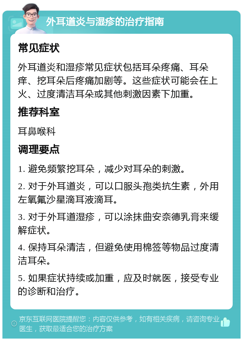 外耳道炎与湿疹的治疗指南 常见症状 外耳道炎和湿疹常见症状包括耳朵疼痛、耳朵痒、挖耳朵后疼痛加剧等。这些症状可能会在上火、过度清洁耳朵或其他刺激因素下加重。 推荐科室 耳鼻喉科 调理要点 1. 避免频繁挖耳朵，减少对耳朵的刺激。 2. 对于外耳道炎，可以口服头孢类抗生素，外用左氧氟沙星滴耳液滴耳。 3. 对于外耳道湿疹，可以涂抹曲安奈德乳膏来缓解症状。 4. 保持耳朵清洁，但避免使用棉签等物品过度清洁耳朵。 5. 如果症状持续或加重，应及时就医，接受专业的诊断和治疗。