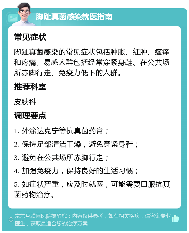 脚趾真菌感染就医指南 常见症状 脚趾真菌感染的常见症状包括肿胀、红肿、瘙痒和疼痛。易感人群包括经常穿紧身鞋、在公共场所赤脚行走、免疫力低下的人群。 推荐科室 皮肤科 调理要点 1. 外涂达克宁等抗真菌药膏； 2. 保持足部清洁干燥，避免穿紧身鞋； 3. 避免在公共场所赤脚行走； 4. 加强免疫力，保持良好的生活习惯； 5. 如症状严重，应及时就医，可能需要口服抗真菌药物治疗。