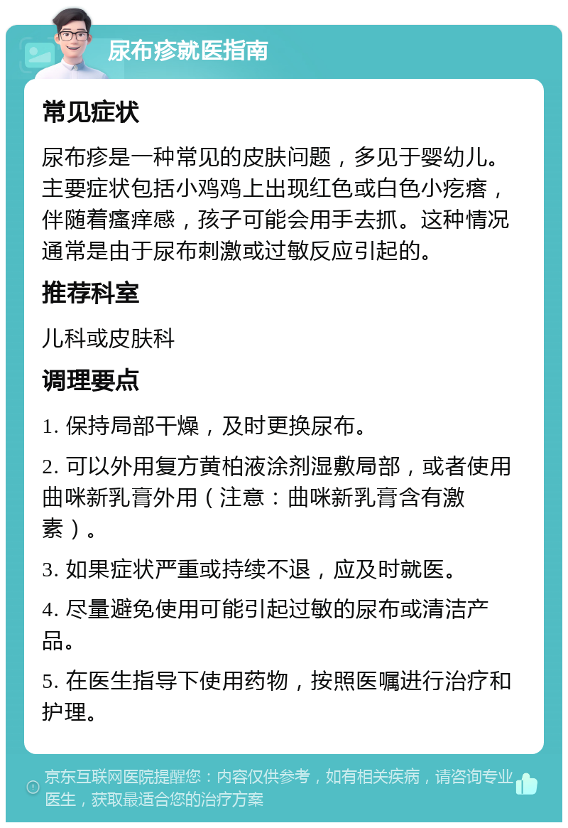 尿布疹就医指南 常见症状 尿布疹是一种常见的皮肤问题，多见于婴幼儿。主要症状包括小鸡鸡上出现红色或白色小疙瘩，伴随着瘙痒感，孩子可能会用手去抓。这种情况通常是由于尿布刺激或过敏反应引起的。 推荐科室 儿科或皮肤科 调理要点 1. 保持局部干燥，及时更换尿布。 2. 可以外用复方黄柏液涂剂湿敷局部，或者使用曲咪新乳膏外用（注意：曲咪新乳膏含有激素）。 3. 如果症状严重或持续不退，应及时就医。 4. 尽量避免使用可能引起过敏的尿布或清洁产品。 5. 在医生指导下使用药物，按照医嘱进行治疗和护理。