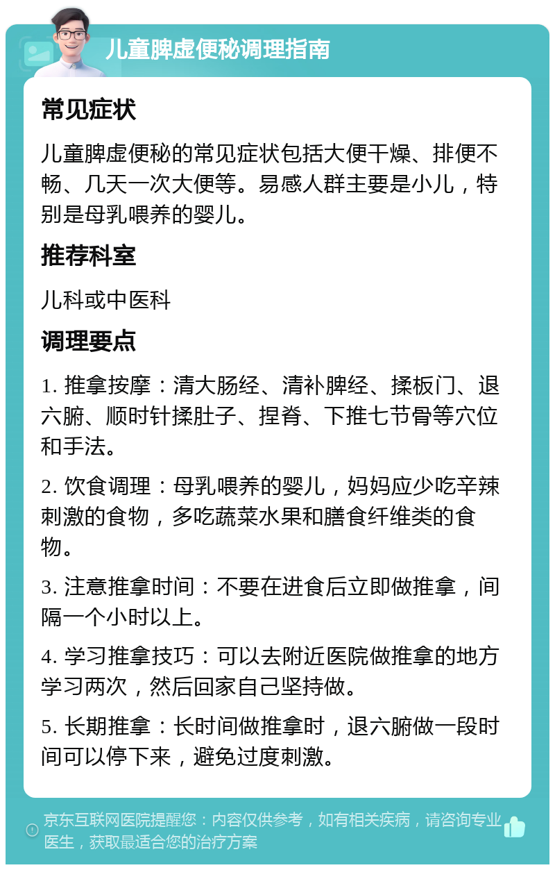 儿童脾虚便秘调理指南 常见症状 儿童脾虚便秘的常见症状包括大便干燥、排便不畅、几天一次大便等。易感人群主要是小儿，特别是母乳喂养的婴儿。 推荐科室 儿科或中医科 调理要点 1. 推拿按摩：清大肠经、清补脾经、揉板门、退六腑、顺时针揉肚子、捏脊、下推七节骨等穴位和手法。 2. 饮食调理：母乳喂养的婴儿，妈妈应少吃辛辣刺激的食物，多吃蔬菜水果和膳食纤维类的食物。 3. 注意推拿时间：不要在进食后立即做推拿，间隔一个小时以上。 4. 学习推拿技巧：可以去附近医院做推拿的地方学习两次，然后回家自己坚持做。 5. 长期推拿：长时间做推拿时，退六腑做一段时间可以停下来，避免过度刺激。