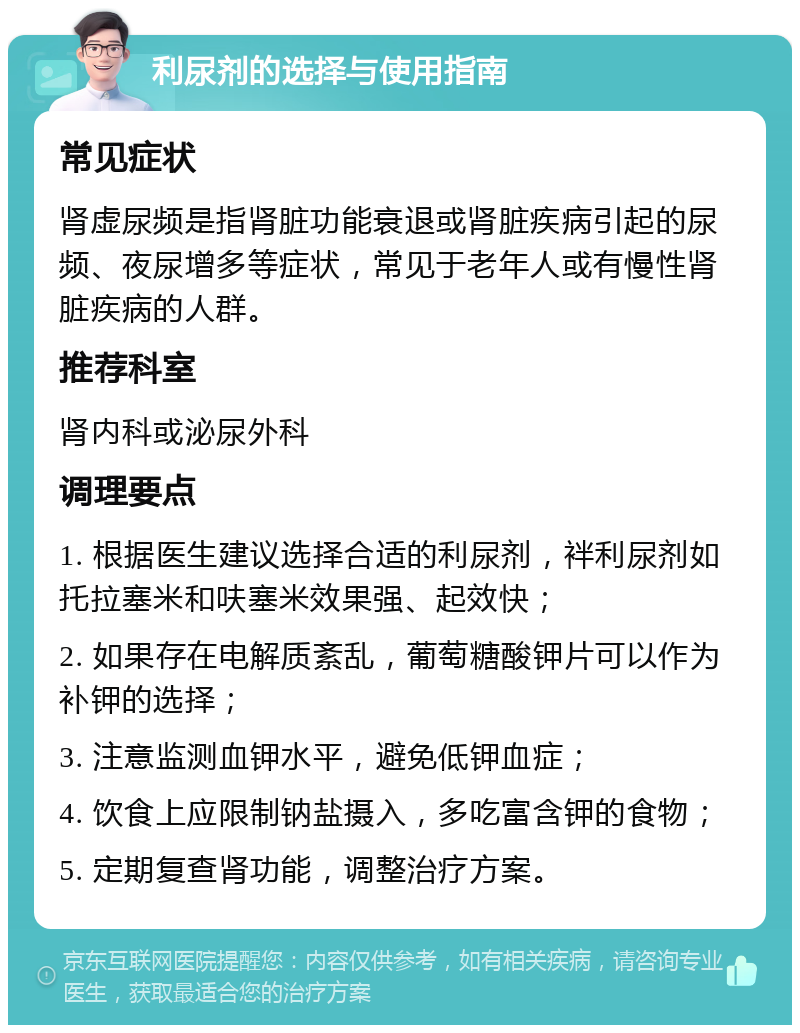 利尿剂的选择与使用指南 常见症状 肾虚尿频是指肾脏功能衰退或肾脏疾病引起的尿频、夜尿增多等症状，常见于老年人或有慢性肾脏疾病的人群。 推荐科室 肾内科或泌尿外科 调理要点 1. 根据医生建议选择合适的利尿剂，袢利尿剂如托拉塞米和呋塞米效果强、起效快； 2. 如果存在电解质紊乱，葡萄糖酸钾片可以作为补钾的选择； 3. 注意监测血钾水平，避免低钾血症； 4. 饮食上应限制钠盐摄入，多吃富含钾的食物； 5. 定期复查肾功能，调整治疗方案。