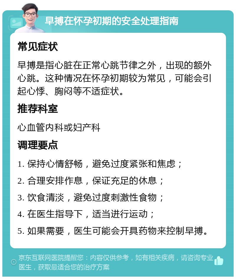 早搏在怀孕初期的安全处理指南 常见症状 早搏是指心脏在正常心跳节律之外，出现的额外心跳。这种情况在怀孕初期较为常见，可能会引起心悸、胸闷等不适症状。 推荐科室 心血管内科或妇产科 调理要点 1. 保持心情舒畅，避免过度紧张和焦虑； 2. 合理安排作息，保证充足的休息； 3. 饮食清淡，避免过度刺激性食物； 4. 在医生指导下，适当进行运动； 5. 如果需要，医生可能会开具药物来控制早搏。