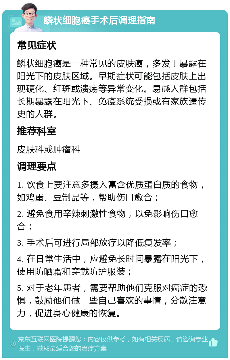 鳞状细胞癌手术后调理指南 常见症状 鳞状细胞癌是一种常见的皮肤癌，多发于暴露在阳光下的皮肤区域。早期症状可能包括皮肤上出现硬化、红斑或溃疡等异常变化。易感人群包括长期暴露在阳光下、免疫系统受损或有家族遗传史的人群。 推荐科室 皮肤科或肿瘤科 调理要点 1. 饮食上要注意多摄入富含优质蛋白质的食物，如鸡蛋、豆制品等，帮助伤口愈合； 2. 避免食用辛辣刺激性食物，以免影响伤口愈合； 3. 手术后可进行局部放疗以降低复发率； 4. 在日常生活中，应避免长时间暴露在阳光下，使用防晒霜和穿戴防护服装； 5. 对于老年患者，需要帮助他们克服对癌症的恐惧，鼓励他们做一些自己喜欢的事情，分散注意力，促进身心健康的恢复。