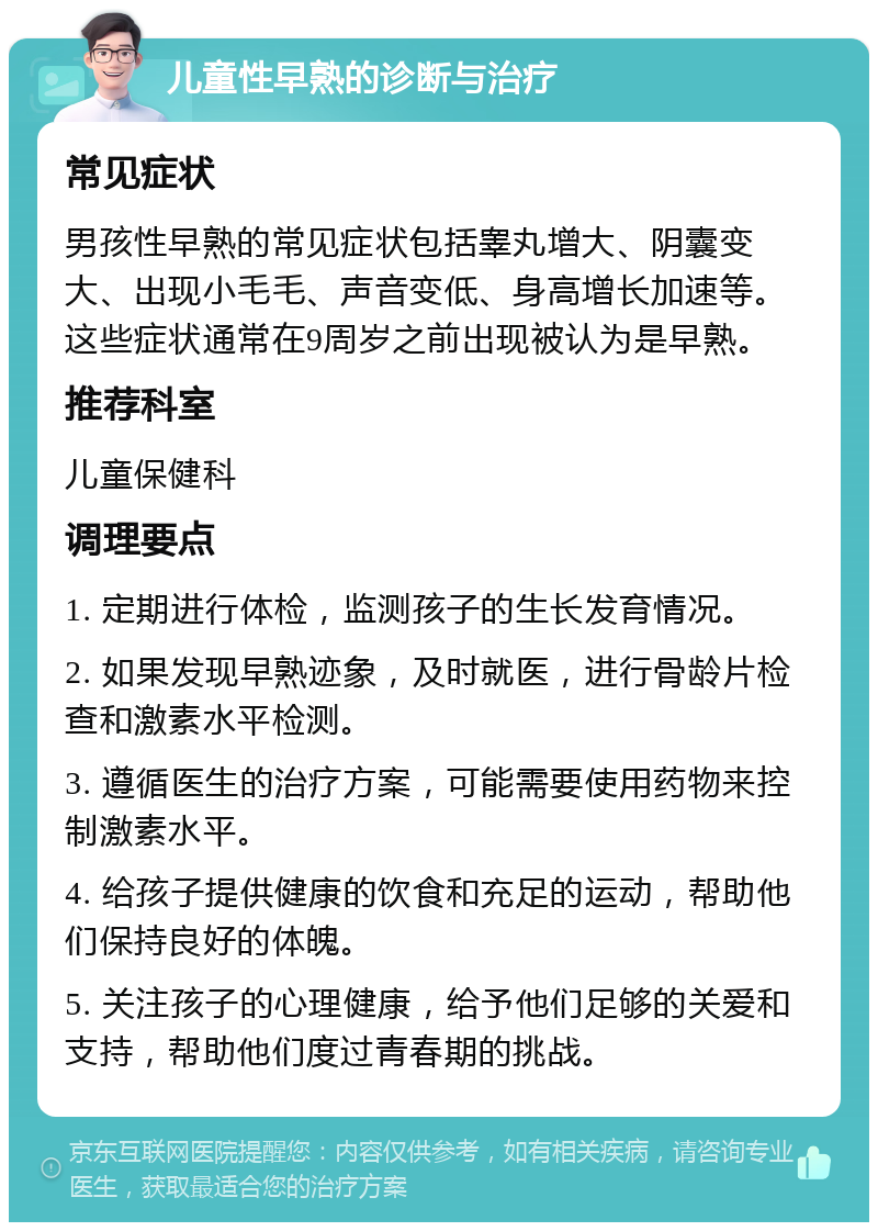 儿童性早熟的诊断与治疗 常见症状 男孩性早熟的常见症状包括睾丸增大、阴囊变大、出现小毛毛、声音变低、身高增长加速等。这些症状通常在9周岁之前出现被认为是早熟。 推荐科室 儿童保健科 调理要点 1. 定期进行体检，监测孩子的生长发育情况。 2. 如果发现早熟迹象，及时就医，进行骨龄片检查和激素水平检测。 3. 遵循医生的治疗方案，可能需要使用药物来控制激素水平。 4. 给孩子提供健康的饮食和充足的运动，帮助他们保持良好的体魄。 5. 关注孩子的心理健康，给予他们足够的关爱和支持，帮助他们度过青春期的挑战。