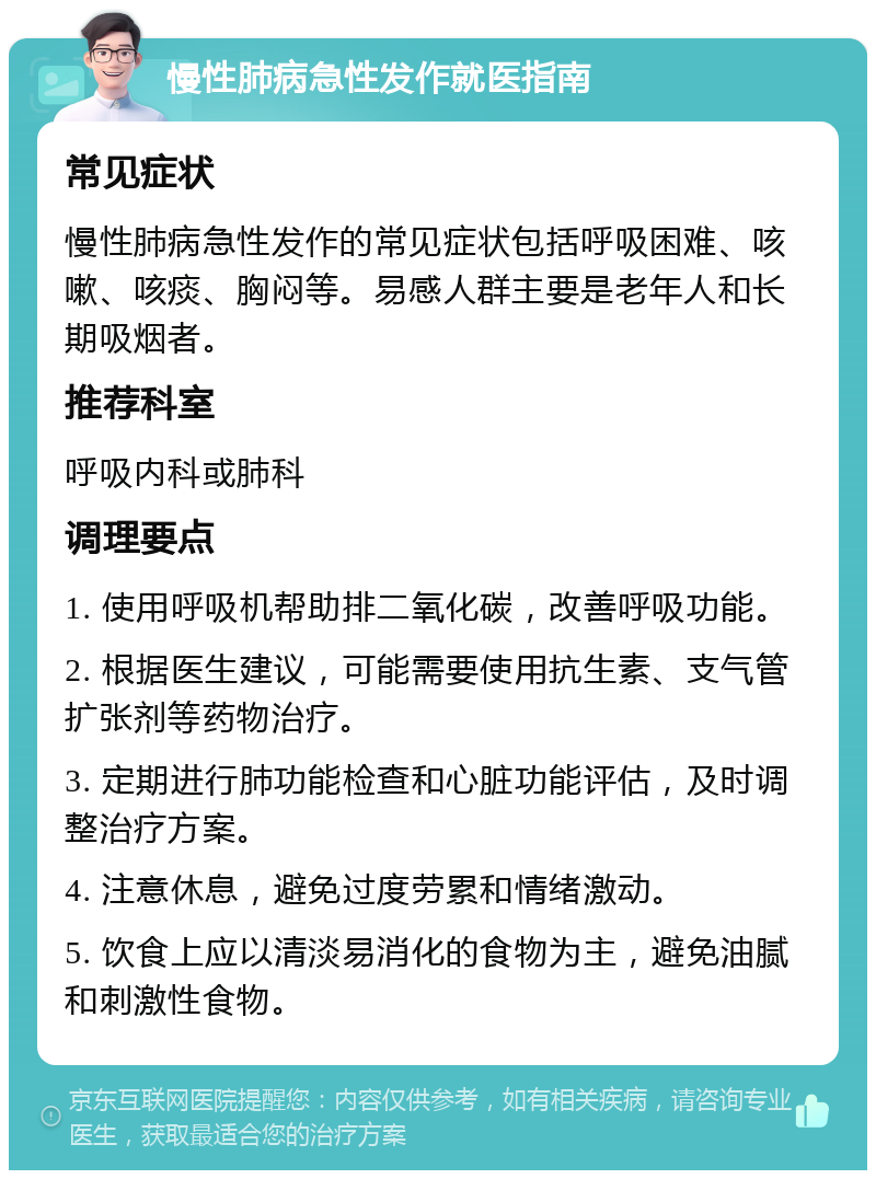 慢性肺病急性发作就医指南 常见症状 慢性肺病急性发作的常见症状包括呼吸困难、咳嗽、咳痰、胸闷等。易感人群主要是老年人和长期吸烟者。 推荐科室 呼吸内科或肺科 调理要点 1. 使用呼吸机帮助排二氧化碳，改善呼吸功能。 2. 根据医生建议，可能需要使用抗生素、支气管扩张剂等药物治疗。 3. 定期进行肺功能检查和心脏功能评估，及时调整治疗方案。 4. 注意休息，避免过度劳累和情绪激动。 5. 饮食上应以清淡易消化的食物为主，避免油腻和刺激性食物。