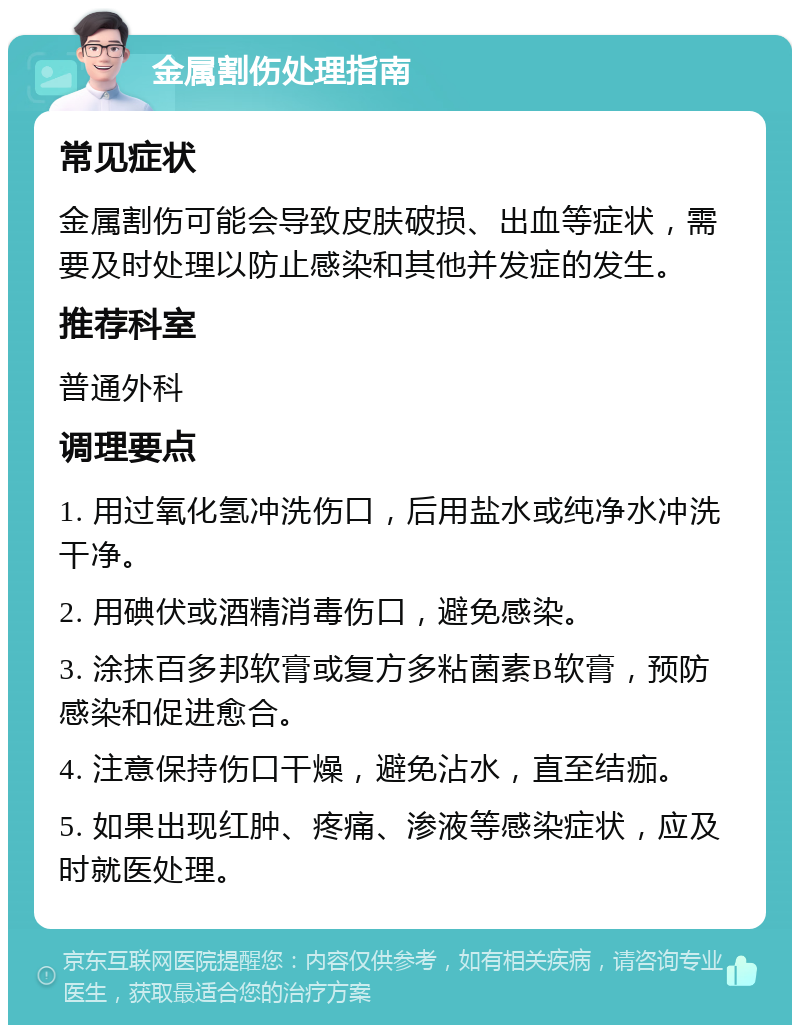 金属割伤处理指南 常见症状 金属割伤可能会导致皮肤破损、出血等症状，需要及时处理以防止感染和其他并发症的发生。 推荐科室 普通外科 调理要点 1. 用过氧化氢冲洗伤口，后用盐水或纯净水冲洗干净。 2. 用碘伏或酒精消毒伤口，避免感染。 3. 涂抹百多邦软膏或复方多粘菌素B软膏，预防感染和促进愈合。 4. 注意保持伤口干燥，避免沾水，直至结痂。 5. 如果出现红肿、疼痛、渗液等感染症状，应及时就医处理。