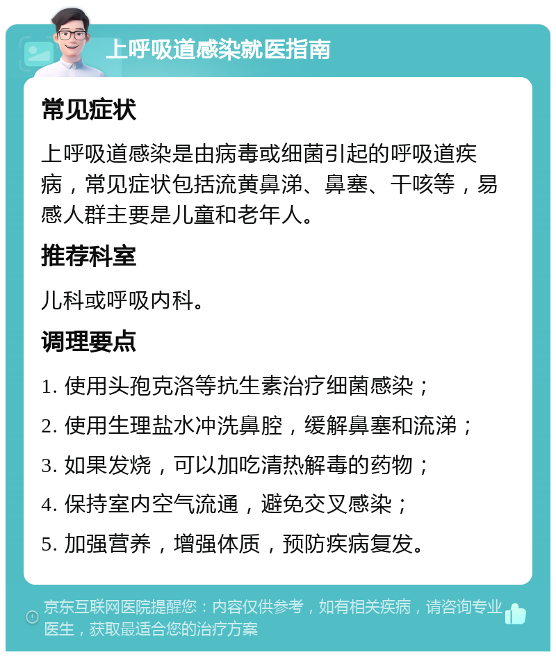 上呼吸道感染就医指南 常见症状 上呼吸道感染是由病毒或细菌引起的呼吸道疾病，常见症状包括流黄鼻涕、鼻塞、干咳等，易感人群主要是儿童和老年人。 推荐科室 儿科或呼吸内科。 调理要点 1. 使用头孢克洛等抗生素治疗细菌感染； 2. 使用生理盐水冲洗鼻腔，缓解鼻塞和流涕； 3. 如果发烧，可以加吃清热解毒的药物； 4. 保持室内空气流通，避免交叉感染； 5. 加强营养，增强体质，预防疾病复发。